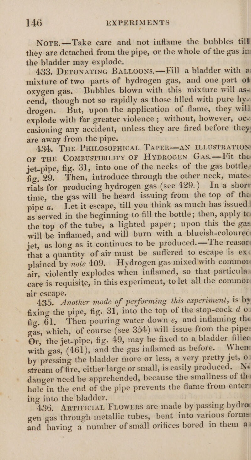 NotTe.—Take care and not inflame the bubbles till they are detached from the pipe, or the whole of the gas im the bladder may explode. 433, DETONATING BaLLoons,—Fill a bladder with a: mixture of two parts of hydrogen gas, and one part ob oxygen gas. Bubbles blown with this mixture will as~ cend, though not so rapidly as those filled with pure hy~ drogen. But, upon the application of flame, they will explode with far greater violence ; without, however, oc~ casioning any accident, unless they are fired before they) are away from the pipe. 434. Tur PHrosopHicaL TarpER-——AN ILLUSTRATION oF THE CoOMBUSTIBILITY OF Hyprocen Gas.—Fit the jet-pipe, fig. 31, into one of the necks of the gas bottles fig, 29. Then, introduce through the other neck, mate- rials for producing hydrogen gas (see 429.) Ina shorr time, the gas will be heard issuing from the top of the pipe a. Let it escape, till you think as much has issued | as served in the beginning to fill the bottle; then, apply te the top of the tube, a lighted paper; upon this the gas will be inflamed, and will burn with a blueish-colourec jet, as long as it continues to be produced.—The reasor: that a quantity of air must be suffered to escape is ex plained by note 409. Hydrogen gas mixed with commow air, violently explodes when inflamed, so that particulas care is requisite, in this experiment, to let all the common air escape. 435. Another mode of performing this experiment, is by fixing the pipe, fig. 31, into the top of the stop-cock d 0: fig. 61, Then pouring water down e, and inflaming the gas, which, of course (see 354) will issue from the piper Or, the jet-pipe, fig. 49, may be fixed to a bladder fillee with gas, (461), and the gas inflamed as before. Whens by pressing the bladder more or less, a very pretty jet, 00 stream of fire, either large or small, is easily produced. Ne danger need be apprehended, because the smallness of the hole in the end of the pipe prevents the flame from enter: ing into the bladder. 436, ARTIFICIAL FLOWERS are made by passing hydrom gen gas through metallic tubes, bent into various forms: and having a number of small orifices bored in them as