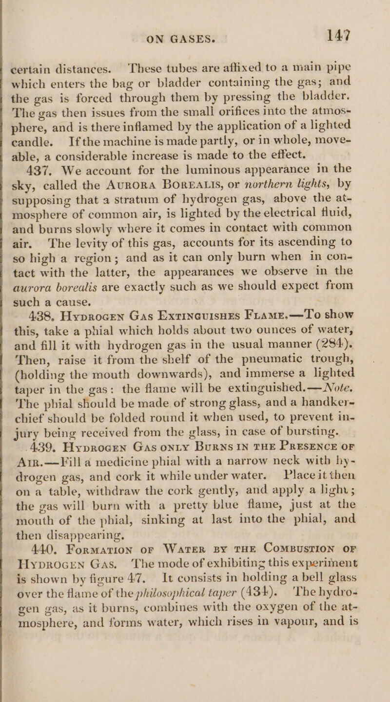 certain distances. These tubes are affixed to a main pipe which enters the bag or bladder containing the gas; and the gas is forced through them by pressing the bladder. The gas then issues from the small orifices into the atmos- phere, and is there inflamed by the application of a lighted candle. Ifthe machine is made partly, or in whole, move- able, a considerable increase is made to the effect. 437. We account for the luminous appearance in the sky, called the AURORA BOREALIS, or northern lights, by supposing that a stratum of hydrogen gas, above the at- mosphere of common air, is lighted by the electrical fluid, and burns slowly where it comes in contact with common air. The levity of this gas, accounts for its ascending to so high a region; and as it can only burn when in con- tact with the latter, the appearances we observe in the aurora borealis are exactly such as we should expect from such a cause. 438. Hyprocen Gas Exrineuisues FLamz.—To show this, take a phial which holds about two ounces of water, and fill it with hydrogen gas in the usual manner (284). Then, raise it from the shelf of the pneumatic trough, (holding the mouth downwards), and immerse a lighted taper in the gas: the flame will be extinguished.— Note. The phial should be made of strong glass, and a handker- chief should be folded round it when used, to prevent in- jury being received from the glass, in case of bursting. 439, Hyprocen Gas onty Burns IN THE PRESENCE OF Arr.—Fill a medicine phial with a narrow neck witb hy- drogen gas, and cork it while under water. Place it then on a table, withdraw the cork gently, and apply a light; the gas will burn with a pretty blue flame, just at the mouth of the phial, sinking at last into the phial, and then disappearing, 440, Formation or Water By THE CoMBUSTION OF Hyprocrn Gas. The mode of exhibiting this experiment is shown by figure 47, It consists in holding a bell glass over the flame of the philosophical taper (434). ‘The hydro- gen gas, as it burns, combines with the oxygen of the at- mosphere, and forms water, which rises in vapour, and is