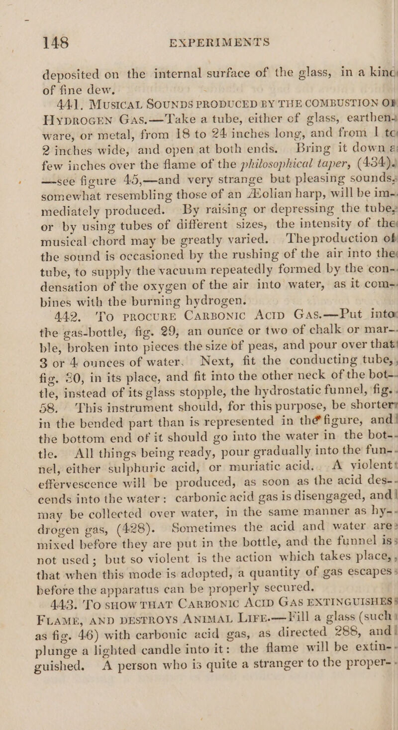 deposited on the internal surface of the glass, in a king of fine dew. : 44.1, Mustcat SOUNDS PRODUCED BY THE COMBUSTION OF Hyprocren Gas.—Take a tube, either of glass, earthen ware, or metal, from 18 to 24 inches long, and from | te 2 inches wide, and open at both ends. Bring it down @ few inches over the flame of the philosophical taper, (434). —sce figure 45,—and very strange but pleasing sounds, somewhat resembling those of an A¢olian harp, will be im-~. mediately produced. By raising or depressing the tube, or by using tubes of different sizes, the intensity of the musical chord may be greatly varied. The production of the sound is oceasioned by the rushing of the air into they tube, to supply the vacuum repeatedly formed by the con-. densation of the oxygen of the air into water, as it com~ bines with the burning hydrogen. 442, 'To procure Carsonic Actp Gas.—Put_ into: the gas-bottle, fig. 29, an ounce or two of chalk or mar-. ble, broken into pieces the size of peas, and pour over that! 3 or 4 ounces of water, Next, fit the conducting tube,, fig. 30, in its place, and fit into the other neck of the bot-- tle, instead of its glass stopple, the hydrostatic funnel, fig.. 58. his instrument should, for this purpose, be shorters in the bended part than is represented in thé figure, and! the bottom end of it should go into the water in the bot-- tle. All things being ready, pour gradually into the fun-- nel, either sulphuric acid, or muriatic acid... A violent effervescence will be produced, as soon as the acid des-- cends into the water: carbonic acid gas is disengaged, and! may be collected over water, in the same manner as hy-- drogen gas, (428). Sometimes the acid and water ares mixed before they are put in the bottle, and the funnel iss not used; but so violent is the action which takes place, , that when this mode is adopted, a quantity of gas escapes > before the apparatus can be properly secured. 44.3. To show THAT CARBONIC ACID GAS EXTINGUISHESS FLAME, AND DESFROYS ANIMAL Lire.—TFill a glass (such) as fig. 46) with carbonic acid gas, as directed 288, and! plunge a lighted candle into it: the flame will be extin-- guished. A person who is quite a stranger to the proper- -