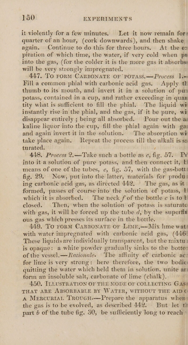 it violently for a few minutes. Let it now remain fort quarter of an hour, (cork downwards), and then shake again. Continue to do this for three hours. At the ex piration of which time, the water, if very cold when pw into the gas, (for the colder it is the more gas it absorbs will be very strongly impregnated. 44.7, TO FORM CARBONATE OF POTASS.—Process 1. Fill a common phial with carbonic acid gas. Apply tk thumb to its mouth, and invert it in a solution of pus potass, contained in a cup, and rather exceeding in quan tity what is sufficient to fill the phial. The liquid wi instantly rise in the phial, and the gas, if it be pure, wi disappear entirely ; being all absorbed. Pour out the az kaline liquor into the cup, fill the phial again with gas and again invert it in the solution. The absorption w¥ take place again. Repeat the process till the alkali IS S&amp; turated. 448. Process 2.—Take such a bottle as c, a 57) ie into it a solution of pure potass, and then dontieet it, 7H means of one of the tubes, e, fig. 57, with the éas-botth fig. 29. Now, put into the latter, materials for produs ing carbonic acid gas, as directed 442. ‘ The gas, as it: formed, passes of course into the solution of potass, which it is absorbed. ‘The neck fof the bottle c is to }! closed. Then, when the solution of potass is saturate with gas, it will be foreed up the tube d, by the superfli ous gas which presses its surface in the bottle. 449. To FORM CARBONATE OF LimE,—Mix lime wat with water impregnated with carbonic acid gas, (446° These liquids are individually transparent, but the mixtu) is opaque: a white powder gradually sinks to the bottor of the vessel.—Rationale. The affinity of carbonic aez for lime is very strong: here therefore, the two bodie guitting the water w hich held them in solution, unite ar form an insoluble salt, carbonate of lime (chalk). 4.50. ILLUSTRATION OF THE MODE OF COLLECTING GAS‘ THAT ARE ABSORBABLE BY WATER, WITHOUT THE AID (| A MercuriAL TROUGH.——Prepare the apparatus when: the gas is to be evolved, as described 442. But let th part 6 of the tube fig. 50, be sufficiently long to reach