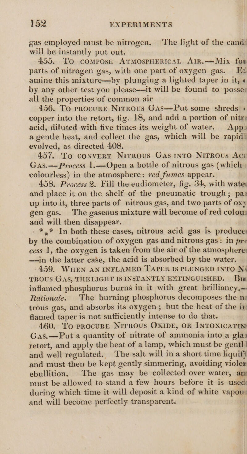 gas employed must be nitrogen. The light of the cand) will be instantly put out. 455. To cOMPOsE ATMOSPHERICAL AIR.—Mix fow parts of nitrogen gas, with one part of oxygen gas. Ex amine this mituire by plunging a lighted taper in it, « by any other test you please——it will be found to posses all the properties of common air 4.56. To procurE Nirrous Gas—Put some shreds « copper into the retort, fig. 18, and add a portion of nitr: acid, diluted with five times its weight of water. App) a gentle heat, and collect the gas, sehicls will be rapid) evolved, as directed 408. 457. To convert Nirrous Gas r1nto Nitrous Aci Gas.— Process 1.—Open a bottle of nitrous gas (which colourless) in the atmosphere: red fumes appear. 458. Process 2. Fill the eudiometer, fig. 34, with wates and place it on the shelf of the pneumatic trough; pas up into it, three parts of nitrous gas, and two parts of Ox gen gas. The gaseous mixture will become of red colous and will then disappear. _ *,* In both these cases, nitrous acid gas is produce by the combination of oxygen gas and nitrous gas: in pre cess 1, the oxygen is taken from the air of the atmosphere: —-in the latter case, the acid is absorbed by the water. 4.59. WHEN AN INFLAMED TAPER IS PLUNGED INTO Ni TROUS GAS, THE LIGHT IS INSTANTLY EXTINGUISHED. Bur inflamed phosphorus burns in it with great brilliancy.— Rationale. ‘The burning phosphorus decomposes the ns trous gas, and absorbs its oxygen ; but the heat of the in flamed taper is not sufficiently intense to do that. 460. To procure Nitrous OXIDE, OR INTOXICATIN Gas.—Put a quantity of nitrate of ammonia into a glas retort, and apply the heat of a lamp, which must be gentl | and well regulated. The salt will in a short time liquif# and must then be kept gently simmering, avoiding violer ebullition. The gas may be collected over water, ans must be allowed to stand a few hours before it is usec during which time it will deposit a kind of white vapou) and will become perfectly transparent.