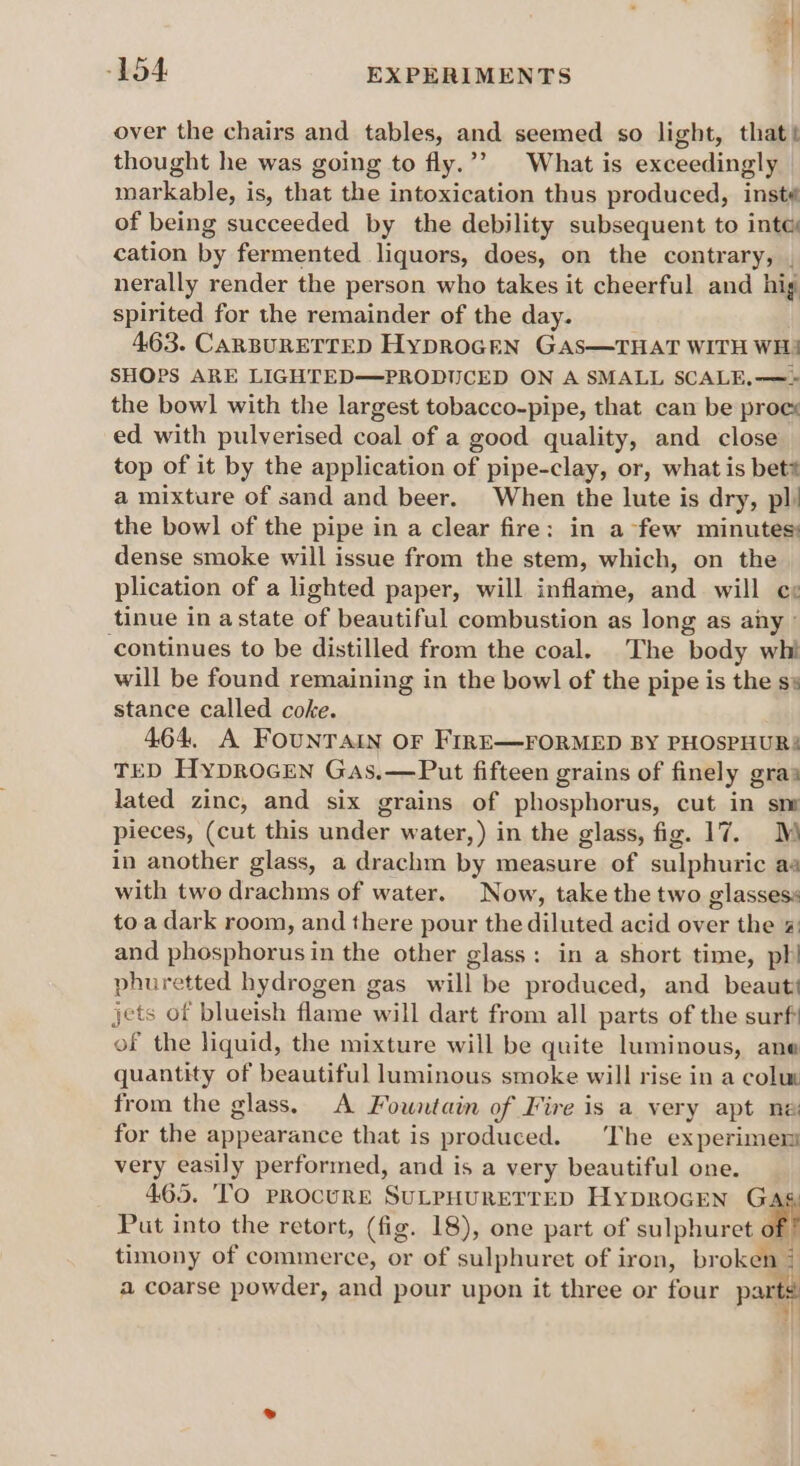 ea: -154 EXPERIMENTS over the chairs and tables, and seemed so light, that) thought he was going to fly.’’ What is exceedingly markable, is, that the intoxication thus produced, insté of being succeeded by the debility subsequent to inte cation by fermented liquors, does, on the contrary, . nerally render the person who takes it cheerful and hig spirited for the remainder of the day. 463. CARBURETTED HyDROGEN GAS—THAT WITH WH! SHOPS ARE LIGHTED—PRODUCED ON A SMALL SCALE,—» the bowl with the largest tobacco-pipe, that can be proce ed with pulverised coal of a good quality, and close top of it by the application of pipe-clay, or, what is bet# a mixture of sand and beer. When the lute is dry, pl) the bow] of the pipe in a clear fire: in a few minutes: dense smoke will issue from the stem, which, on the plication of a lighted paper, will inflame, and will cx tinue in astate of beautiful combustion as long as any ° continues to be distilled from the coal. The body wht will be found remaining in the bowl of the pipe is the ss stance called coke. 464, A FOUNTAIN OF FIRE—FORMED BY PHOSPHUR: TED HyproGcEN Gas,—Put fifteen grains of finely gras lated zinc, and six grains of phosphorus, cut in sm pieces, (cut this under water, ) in the glass, fig. 17. ™ in another glass, a drachm by measure of sulphuric aa with two drachms of water. Now, take the two glasses: to a dark room, and there pour the diluted acid over the and phosphorus in the other glass: in a short time, ph! phuretted hydrogen gas will be produced, and beaut# jets of blueish flame will dart from all parts of the surf: of the liquid, the mixture will be quite luminous, ane quantity of beautiful luminous smoke will rise in a colum from the glass, A Fountain of Fire is a very apt ne for the appearance that is produced. The experimen very easily performed, and is a very beautiful one. 465. TO PROCURE SULPHURETTED Hyprocen Ga Put into the retort, (fig. 18), one part of sulphuret of timony of commerce, or of sulphuret of iron, broken 7 a coarse powder, and pour upon it three or four parts i