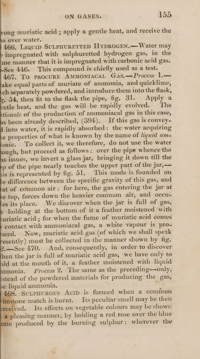 ong muriatic acid ; apply a gentle heat, and receive the Ls Over water. 466. Liquip SULPHURETTED HyDROGEN.— Water may » impregnated with sulphuretted hydrogen gas, in the me manner that it is impregnated with carbonic acid gas. See 446. This compound is chiefly used as a test. 467. To procurE AMMONIACAL Gas.—Process 1.— ake equal parts of muriate of ammonia, and quicklime, ch separately powdered, and introduce them into the flask, x. 54, then fit to the flask the pipe, fig. 31. Apply a sntle heat, and the gas will be rapidly evolved. The tionale of the production of ammoniacal gas in this case, 1s been already described, (394). If this gas is convey- 1 into water, it is rapidly absorbed: the water acquiring e properties of what is known by the name of liguid am- onia. To collect it, we therefore, do not use the water ough, but proceed as follows: over the pipe whence the issues, we invert a glass jar, bringing it down till the p of the pipe nearly touches the upper part of the jar,—— is is represented by fig. 51. This mode is founded on fe difference between the specific gravity of this gas, and at of common air: for here, the gas entering the jar at e top, forces down the heavier common air, and occu- es its place. We discover when the jar is full of gas, holding at the bottom of it a feather moistened with uriatic acid ; for when the fume of muriatic acid comes , contact with ammoniacal gas, a white vapour is pro- iced. Now, muriatic acid gas (of which we shall speak esently) must be collected in the manner shown by fig. 2.—See 470. And, consequently, in order to discover hen the jar is full of muriatic acid gas, we have only to ld at the mouth of it, a feather moistened with liquid monia. Lrocess 2. ‘Khe same as the preceding——only, stead of the powdered materials for producing the gas, se liquid ammonia, 468. SuLpuuROUs AciD is formed when a common one match is burnt. Its peculiar smell may be then ved. Its effects on vegetable colours may be shown pleasing manner, by holding a red rose over the blue e produced by the burning sulphur: wherever the