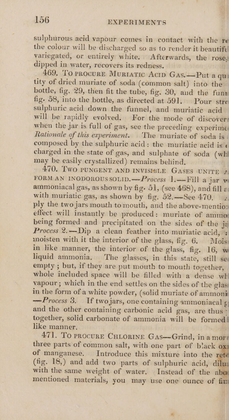 sulphurous acid vapour comes in contact with the re the colour will be discharged so as to render it beautifv variegated, or entirely white. Afterwards, the roses dipped in water, recovers its redness. 469. To procure Murtatic Actp Gas.—Put'a qui tity of dried muriate of soda (common salt) into the bottle, fig. 29, then fit the tube, fig. 80, and the funr fig. 58, into the bottle, as directed at 591. Pour stre sulphuric acid down the funnel, and muriatic acid will be rapidly evolved. For the mode of discovers when the jar is full of gas, see the preceding experime Rationale of this experiment. | 'The muriate of soda is. composed by the sulphuric acid: the muriatie acid is « charged in the state of gas, and sulphate of soda (whi may be easily crystallized) remains behind, 470. TWO PUNGENT AND INVISIBLE GASES UNITE £ FORM. AN INODOROUSSOLID.—Process 1,—Fill a jar w ammoniacal gas, as shown by fig. 51, (see 468), and fill « with muriatic gas, as shown by fig. 52.—See 470, 4 ply the two jars mouth to mouth, and the above-mentio> effect will instantly be produced: muriate of ammor being formed and precipitated on the sides of the ja Process 2.—Dip a clean feather into muriatic acid, = moisten with it the interior of the glass, fig. 6. Mois: in like manner, the interior of the glass, fig. 16, w liquid ammonia. The glasses, in this state, still se empty ; but, if they are put mouth to mouth together, whole included space will be filled with a dense wh vapour ; which in the end settles on the sides of the glas in the form of a white powder, (solid muriate of ammont —Process 3. If twojars, one containing ammoniacal g and the other containing carbonic acid gas, are thus i together, solid carbonate of ammonia will be formed! like manner. 471. To procurE CHLORINE Gas—Grind, in a morr three parts of common salt, with one part of black o of manganese. Introduce this mixture into the (fig. 18,) and add two parts of sulphuric acid, dil with the same weight of water. Instead of the a mentioned materials, you may use one ounce of firm