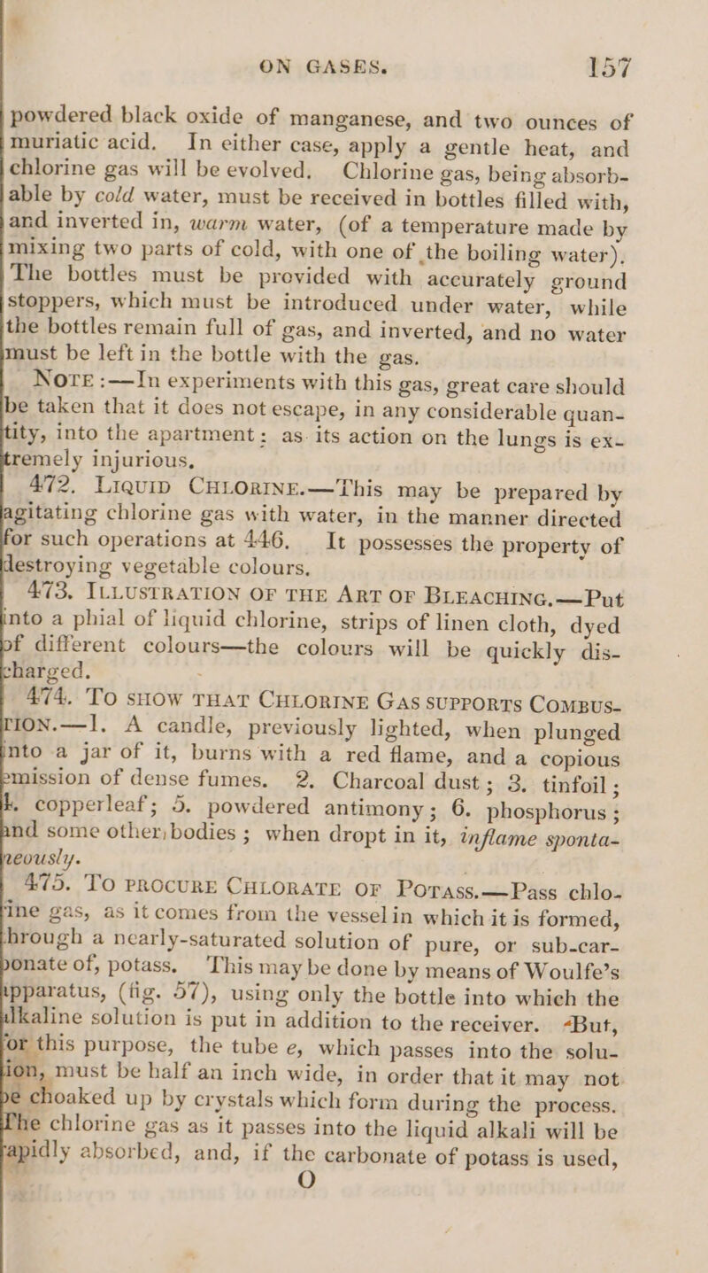 powdered black oxide of manganese, and two ounces of muriatic acid. In either case, apply a gentle heat, and chlorine gas will be evolved. Chlorine gas, being absorb- able by cold water, must be received in bottles filled with, and inverted in, warm water, (of a temperature made by mixing two parts of cold, with one of the boiling water), The bottles must be previded with accurately ground stoppers, which must be introduced under water, while the bottles remain full of gas, and inverted, and no water must be left in the bottle with the gas. _ Nore :—In experiments with this gas, great care should be taken that it does not escape, in any considerable quan- ity, into the apartment: as. its action on the lungs is ex- remely injurious, 472, Liquip CHLORINE.—This may be prepared by agitating chlorine gas with water, in the manner directed or such operations at 446, It possesses the property of estroying vegetable colours. 473, ILLUSTRATION OF THE ART OF BLEACHING.—Put into a phial of liquid chlorine, strips of linen cloth, dyed f different colours—the colours will be quickly dis- charged. 474. To snow THAT CHLORINE Gas supports ComBus- 1on.—1. A candle, previously lighted, when plunged mto a jar of it, burns with a red flame, and a copious mission of dense fumes. 2. Charcoal dust; 3, tinfoil ; &amp;. copperleaf; 5. powdered antimony; 6. phosphorus ; nd some other, bodies ; when dropt in it, inflame sponta- eously. . . 475. To procurE CHLORATE OF Porass,—Pass chlo- ‘ine gas, as it comes from the vesselin which it is formed, -hrough a nearly-saturated solution of pure, or sub-car- onate of, potass. ‘This may be done by means of Woulfe’s ipparatus, (fig. 57), using only the bottle into which the Ikaline solution is put in addition to the receiver. -But, ‘or this purpose, the tube e, which passes into the solu- ion, must be half an inch wide, in order that it may not. choaked up by crystals which form during the process. she chlorine gas as it passes into the liquid alkali will be apidly absorbed, and, if ne carbonate of potass is used,