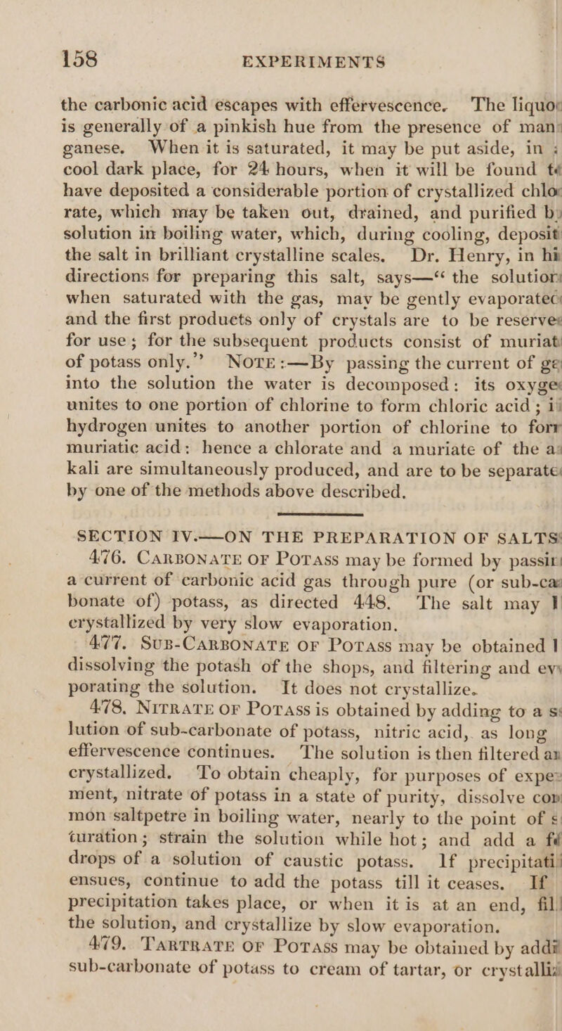 the carbonic acid escapes with effervescence. The liquor is generally of a pinkish hue from the presence of man: ganese. When it is saturated, it may be put aside, in ; cool dark place, for 24 hours, when it will be found f¢ have deposited a considerable portion of crystallized chlor rate, which may be taken out, drained, and purified b» solution in boiling water, which, during cooling, deposit! the salt in brilliant crystalline scales. Dr. Henry, in hi directions for preparing this salt, says—‘ the solutiom when saturated with the gas, may be gently evaporate: and the first produets only of crystals are to be reserves for use; for the subsequent products consist of muriat: of potass only.”” Nore:—By passing the current of ge into the solution the water is decomposed: its oxyge: unites to one portion of chlorine to form chloric acid ; i% hydrogen unites to another portion of chlorine to forr muriatic acid: hence a chlorate and a muriate of the as kali are simultaneously produced, and are to be separate: by one of the methods above described. SECTION IV.—ON THE PREPARATION OF SALTS! 4°76. CARBONATE OF Porass may be formed by passir! a current of carbonic acid gas through pure (or sub-ca: bonate of) potass, as directed 448. The salt may 1 crystallized by very slow evaporation. 477. SuB-CARBONATE OF PorTass may be obtained 1 dissolving the potash of the shops, and filtering and ew porating the solution. It does not crystallize. 478, Nirrave oF Porass is obtained by adding to a si lution of sub-carbonate of potass, nitric acid, as long effervescence continues. The solution is then filtered an crystallized. To obtain cheaply, for purposes of expe ment, nitrate of potass in a state of purity, dissolve cow mon saltpetre in boiling water, nearly to the point of uration; strain the solution while hot; and add a fd drops of a solution of caustic potass. lf precipitati” ensues, continue to add the potass till it ceases. If precipitation takes place, or when itis at an end, fil! the solution, and crystallize by slow evaporation. 479. TarTratTe Or Potass may be obtained by addi sub-carbonate of potass to cream of tartar, or crystallid