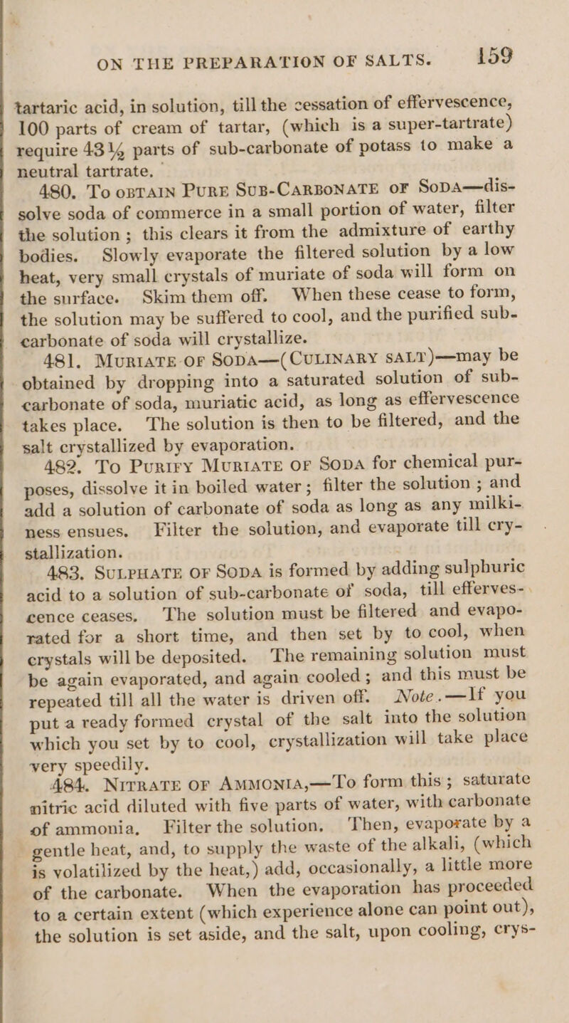 tartaric acid, in solution, till the cessation of effervescence, 100 parts of cream of tartar, (which isa super-tartrate) require 43 4 parts of sub-carbonate of potass to make a neutral tartrate. 480. To opTaIN PurE Sus-CaRBoNATE or Sopa—dis- solve soda of commerce in a small portion of water, filter - the solution ; this clears it from the admixture of earthy bodies. Slowly evaporate the filtered solution by a low heat, very small crystals of muriate of soda will form on the surface. Skim them off. When these cease to form, the solution may be suffered to cool, and the purified sub- carbonate of soda will crystallize. 481. Muriats or Sopa—(CULINARY SALT)—may be obtained by dropping into a saturated solution of sub- carbonate of soda, muriatic acid, as long as effervescence takes place. The solution is then to be filtered, and the salt crystallized by evaporation. 482. To Purtry Muriave or Sopa for chemical pur- poses, dissolve it in boiled water ; filter the solution ; and add a solution of carbonate of soda as long as any milki- ness ensues. Filter the solution, and evaporate till ery- stallization. 483, SULPHATE OF SODA is formed by adding sulphuric acid to a solution of sub-carbonate of soda, till efferves-. cence ceases. The solution must be filtered and evapo- rated for a short time, and then set by to cool, when crystals will be deposited. The remaining solution must be again evaporated, and again cooled; and this must be repeated till all the water is driven off. Note.—If you put a ready formed crystal of the salt into the solution which you set by to cool, crystallization will take place very speedily. A841. Nitrate or AMMONIA,—To form this; saturate nitric acid diluted with five parts of water, with carbonate of ammonia, Filter the solution, Then, evaporate by a gentle heat, and, to supply the waste of the alkali, (which is volatilized by the heat,) add, occasionally, a little more of the carbonate. When the evaporation has proceeded to a certain extent (which experience alone can point out), the solution is set aside, and the salt, upon cooling, crys-