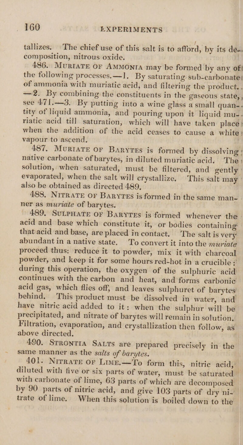 tallizes. The chief use of this salt is to afford, by its des. composition, nitrous oxide. 486. MurtaTe or AMMONIA may be formed by any of! the following processes.—1, By saturating sub-carbonate: of ammonia with muriatic acid, and filtering the product. . —2. By combining the constituents in the gaseous state, , see 471.—3. By putting into a wine glass a small quan-- tity of liquid ammonia, and pouring upon it liquid mu-- riatic acid till saturation, which will have taken place» when the addition of the acid ceases to cause a white» vapour to ascend, | 487. Murtave or Baryves is formed by dissolving + native carbonate of barytes, in diluted muriatic acid. The: solution, when saturated, must be filtered, and gently evaporated, when the salt will crystallize. ‘This salt may » also be obtained as directed 489, 488, NirraTE oF Baryvss is formed in the same man~ ner as muriate of barytes. 489, SULPHATE OF BaRyTEs is formed whenever the acid and base which constitute it, or bodies containing that acid and base, are placed in contact. The salt is very abundant in a native state. To convert it into the muriate proceed thus: reduce it to powder, mix it with charcoal powder, and keep it for some hours red-hot in a crucible + during this operation, the oxygen of the sulphuric acid continues with the carbon and heat, and forms carbonic acid gas, which flies off, and leaves sulphuret of barytes behind, This product must be dissolved in water, and have nitric acid added to it: when the sulphur will be precipitated, and nitrate of barytes will remain in solution. Filtration, evaporation, and crystallization then follow, as above directed. 490. StrRonTIA SaLts are prepared precisely in the same manner as the salts of barytes. 401. Nirrate or Lime.—To form this, nitric acid, diluted with five or six parts of water, must be saturated — with carbonate of lime, 63 parts of which are decomposed by 90 parts of nitric acid, and give 103 parts of dry ni- trate of lime. When this solution is boiled down to the