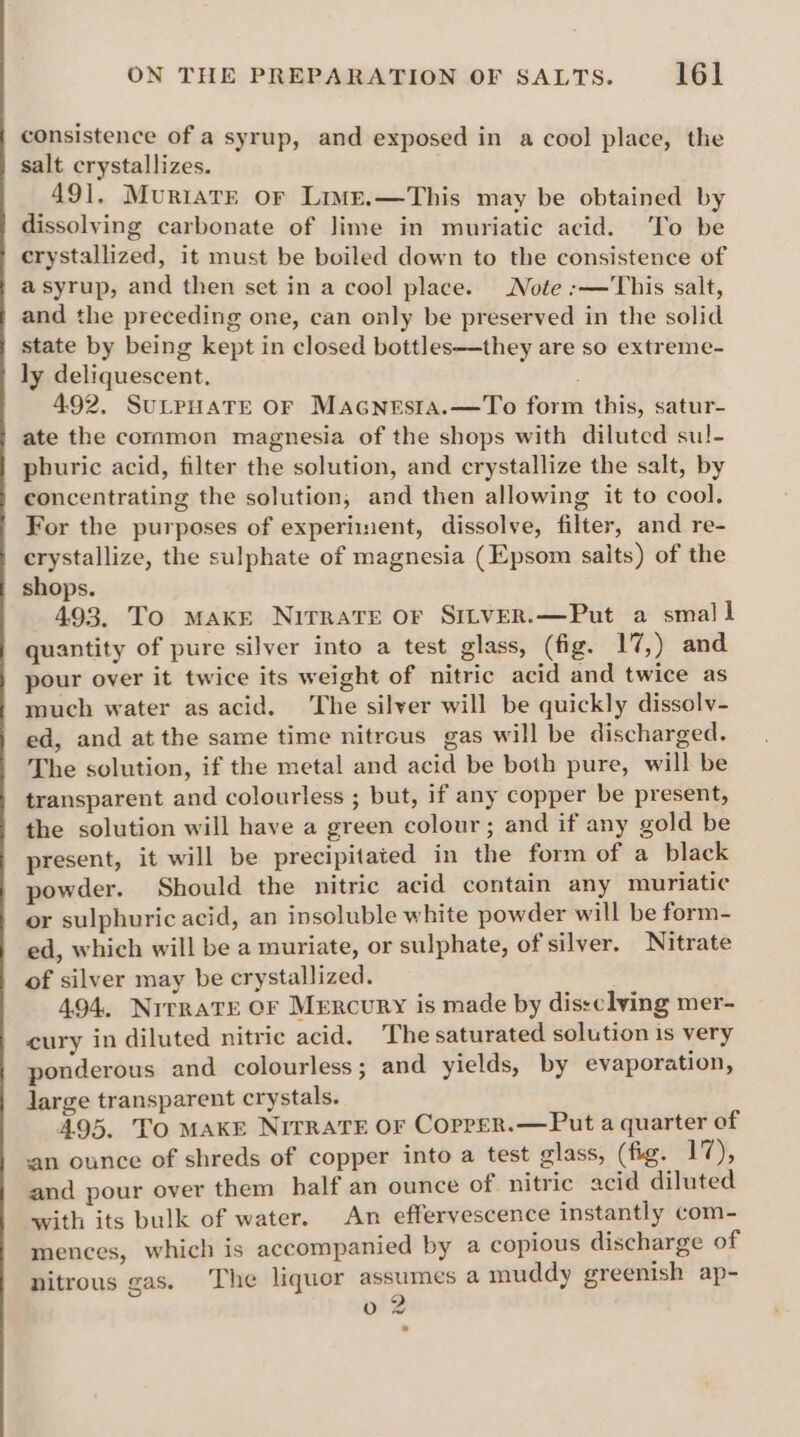 consistence of a syrup, and exposed in a cool place, the salt crystallizes. 491, Muriate or Live.—This may be obtained by dissolving carbonate of lime in muriatic acid. ‘To be crystallized, it must be boiled down to the consistence of a syrup, and then set in a cool place. Note :—'This salt, and the preceding one, can only be preserved in the solid state by being kept in closed bottles—they are so extreme- ly deliquescent. 492, SuLPHATE OF Macnesta.—To form this, satur- ate the common magnesia of the shops with diluted sul- phuric acid, filter the solution, and crystallize the salt, by concentrating the solution, and then allowing it to cool, For the purposes of experiment, dissolve, filter, and re- crystallize, the sulphate of magnesia (Epsom salts) of the shops. 493. To make Nirrate or Sitver.—Put a small quantity of pure silver into a test glass, (fig. 17,) and pour over it twice its weight of nitric acid and twice as much water as acid. ‘The silver will be quickly dissolv- ed, and at the same time nitrcus gas will be discharged. The solution, if the metal and acid be both pure, will be transparent and colourless ; but, if any copper be present, the solution will have a green colour; and if any gold be present, it will be precipitated in the form of a black powder. Should the nitric acid contain any muriatic or sulphuric acid, an insoluble white powder will be form- ed, which will be a muriate, or sulphate, of silver. Nitrate of silver may be crystallized. 494, Nitrate or Mercury is made by dissclving mer- cury in diluted nitric acid. The saturated solution 1s very ponderous and colourless ; and yields, by evaporation, Jarge transparent crystals. 495. To MAKE NITRATE OF CopreR.—Put a quarter of an ounce of shreds of copper into a test glass, (fig. 17), and pour over them half an ounce of nitric acid diluted with its bulk of water. An effervescence instantly com- mences, which is accompanied by a copious discharge of nitrous gas. The liquor ae a muddy greenish ap- o 2