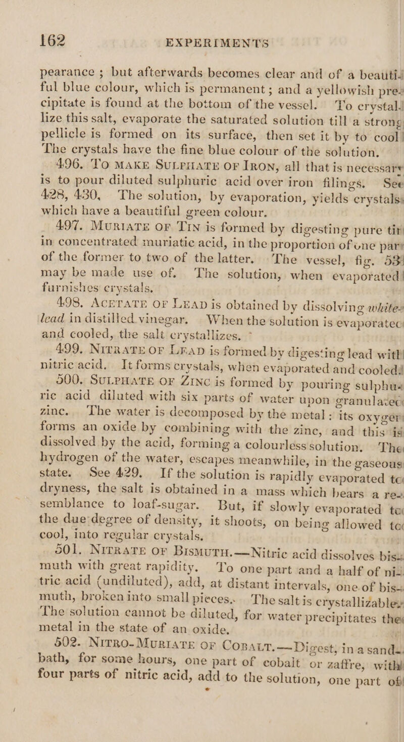 pearance ; but afterwards becomes clear and of a beautis ful blue colour, which is permanent; and a yellowish pres cipitate is found at the bottom of the vessel. To erystal.! lize this salt, evaporate the saturated solution till a strong. pellicle is formed on its surface, then set it by to cool! The crystals have the fine blue colour of the solution. 496. To MAKE SULPHATE OF IRON, all that is necessarv is to pour diluted sulphuric acid over iron filings. See 428, 430, The solution, by evaporation, yields crystals: which have a beautiful green colour. 497. Muriate or Tin is formed by digesting pure tir in concentrated muriatic acid, in the proportion of une parr of the former to two of the latter. ©The vessel, fig. 53) may be made use of. The solution, when evaporated! furnishes crystals, 498, Aceratr or LEAD is obtained by dissolving white# lead in distilled vinegar. . When the solution is evaporatec and cooled, the salt crystallizes. ~ 499, NitRATE OF Lrap is formed by digesting lead with! nitric acid, It forms crystals, when evaporated and cooledé 900. SULPHATE OF ZINC is formed by pouring sulphus ric acid diluted with six parts of water upon granulacec zinc. The water is decomposed by the metal : its oxyger forms an oxide by combining with the zinc, and this i¢ dissolved by the acid, forming a colourless solution. The hydrogen of the water, escapes meanwhile, in the gaseous state. See 429. If the solution is rapidly evaporated te dryness, the salt is obtained in a mass which bears a res semblance to loaf-sugar. But, if slowly evaporated te the due'degree of density, it shoots, on being allowed ta cool, into regular crystals, ; 501, Nirrare or BismuTH.—WNitric acid dissolves bis muth with great rapidity. To one part and a half of nid. tric acid (undiluted), add, at distant intervals, one.of bis. muth, broken into small pieces. The salt is crystallizabley The solution cannot be diluted, for water precipitates thes metal in the state of an oxide. *h 502. Nivro-Muoriate or CoBALtT.— Digest; ina sande. bath, for some hours, one part of cobalt or zatfre, with four parts of nitric acid, add to the solution, one part of