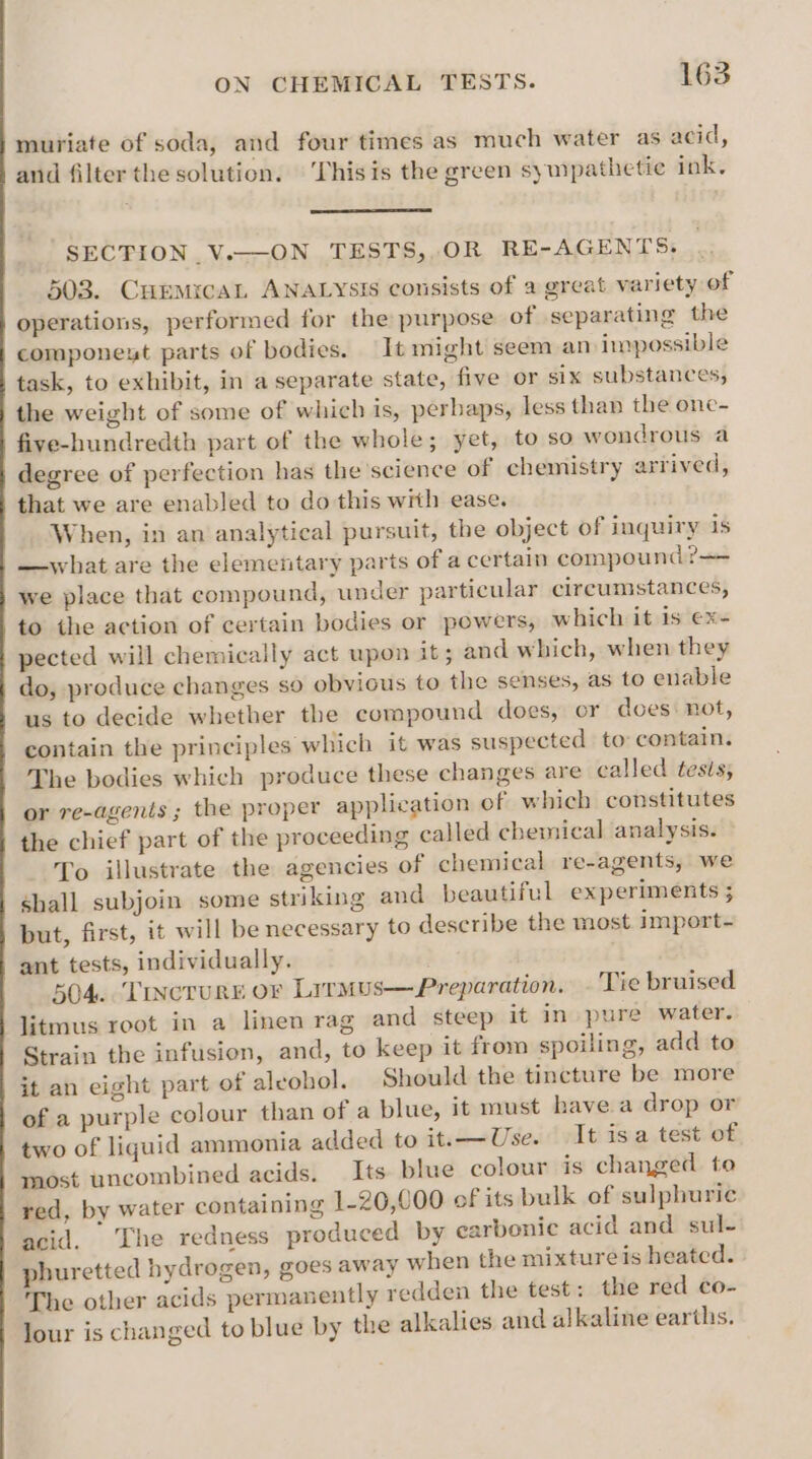 muriate of soda, and four times as much water as acid, and filter the solution. This is the green sympathetic ink, SECTION V.—ON TESTS, OR RE-AGENTS. 503. CuEemicaL ANALYSIS consists of a great variety of operations, performed for the purpose of separating the componest parts of bodies. It might seem an impossible task, to exhibit, in a separate state, five or six substances, the weight of some of which is, perhaps, less than the one- five-hundredth part of the whole; yet, to so wondrous a degree of perfection has the science of chemistry arrived, that we are enabled to do this with ease. When, in an analytical pursuit, the object of inquiry 1s —what are the elementary parts of a certain compound? we place that compound, under particular cireumstances, to the action of certain bodies or powers, which it is ex- pected will chemically act upon it; and which, when they do, produce changes so obvious to the senses, as to enable us to decide whether the compound does, cr does: not, contain the principles which it was suspected to: contain. The bodies which produce these changes are called tests, or re-agents ; the proper application of which constitutes the chief part of the proceeding called chemical analysis. To illustrate the agencies of chemical re-agents, we shall subjoin some striking and beautiful experiments ; but, first, it will be necessary to describe the most import- ant tests, individually. 504. ‘TINCTURE OF Lrrmus—Preparation. .'Tie bruised litmus root in a linen rag and steep it in» pure water. Strain the infusion, and, to keep it from spoiling, add to it an eight part of aleobol. Should the tincture be more of a purple colour than of a blue, it must have a drop or two of liquid ammonia added to it. Use. It isa test of most uncombined acids. Its. blue colour is changed to red, by water containing 1-20,000 of its bulk of sulphuric acid. The redness produced by earbonic acid and sul- phuretted hydrogen, goes away when the mixture is heated. The other acids permanently redden the test: the red co- lour is changed to blue by the alkalies and alkaline earths.