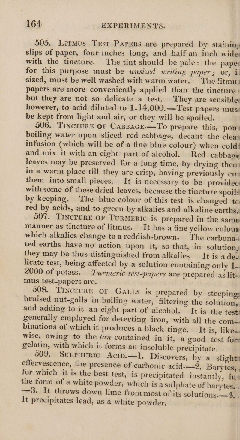 505. Lirmus Trsr Papers are prepared by staining slips of paper, four inches long, and half an inch wide with the tincture. The tint should be pale: the papes for this purpose must be unsized writing paper ; or, 1 sized, must be well washed with warm water. The titmu: papers are more conveniently applied than the tincture : but they are not so delicate a test. They are sensible: however, to acid diluted to 1-14,000.—Test p2pers muss be kept from light and air, or they will be spoiled. 506. Tincture or CagBaGEe.-—To prepare this, pour boiling water upon sliced red cabbage, decant the cleas infusion (which will be of a fine blue colour) when cold! and mix it with an eight part of alcohol. Red cabbage leaves may be preserved for a long time, by drying then in a warm place till they are crisp, having previously cus them into small pieces. It is necessary to be providec: with some of these dried leaves, because the tincture spoils! by keeping. The blue colour of this test is changed te red by acids, and to green by alkalies and alkaline earths, 507. TINCTURE Or TURMERIC is prepared in the same manner as tincture of litmus. It has a fine yellow colour which alkalies change toa reddish-brown. The carbonaa ted earths have no action upon it, so that, in solution, they may be thus distinguished from alkalies. It is adec licate test, being affected by a solution containing only 1. 2000 of potass. T'wrmeric test-papers are prepared as lit«. mus test-papers are. 508. TinctuRE or GaLts is prepared by steepingy bruised nut-galls in boiling water, filtering the solution, and adding to it an eight part of alcohol. It is the test: generally employed for detecting iron, with all the com— binations of which it produces a black tinge. It is, like wise, owing to the tan contained in it, a good test for gelatin, with which it forms an insoluble precipitate. 509. SuLPHuURIc Acip.—l. Discovers, by a slight} effervescence, the presence of carbonic acid-—2, Barytes, , for which it is the best test, is precipitated instantly, in) the form of a white powder, which is a sulphate of barytes. . —3. It throws down lime from most of its solutions. —4, , It precipitates lead, as a white powder.
