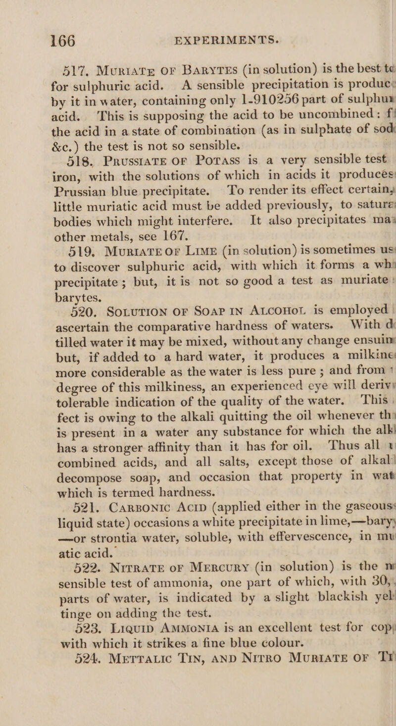 517, Muriats OF BaryTEs (in solution) is the best ta for sulphuric acid. A sensible precipitation is produce by it in water, containing only 1-910256 part of sulphux acid. This is supposing the acid to be uncombined: f! the acid in a state of combination (as in sulphate of sod: &amp;c.) the test is not so sensible. 518. Prusstare OF Porass is a very sensible test iron, with the solutions of which in acids it produces Prussian blue precipitate. To render its effect certain, little muriatic acid must be added previously, to sature: bodies which might interfere. It also precipitates mas other metals, see 167. 519, Muriate or Limk (in solution) is sometimes us to discover sulphuric acid, with which it forms a wh» precipitate ; but, it is not so good a test as muriate : barytes. 520. SoLuTION OF SOAP IN ALCOHOL is employed | ascertain the comparative hardness of waters. With d: tilled water it may be mixed, without any change ensuin but, if added to a hard water, it produces a milkine more considerable as the water is less pure ; and from 1 degree of this milkiness, an experienced eye will derivy tolerable indication of the quality of the water. This. fect is owing to the alkali quitting the oil whenever th» is present in a water any substance for which the alk) has a stronger affinity than it has for oil. Thus all combined acids, and all salts, except those of alkal! decompose soap, and occasion that property in wat which is termed hardness. 521. Carzonic Acip (applied either in the gaseous: liquid state) occasions a white precipitate in lime,—baryy —or strontia water, soluble, with effervescence, in mw atic acid. 522. NirraTE or Mercury (in solution) is the m sensible test of ammonia, one part of which, with 30,, parts of water, is indicated by a slight blackish yeb tinge on adding the test. 523. Liquip AMMONIA is an excellent test for cop) with which it strikes a fine blue colour. 524. Merratic Tin, AND Nrrro Muriate or Tr