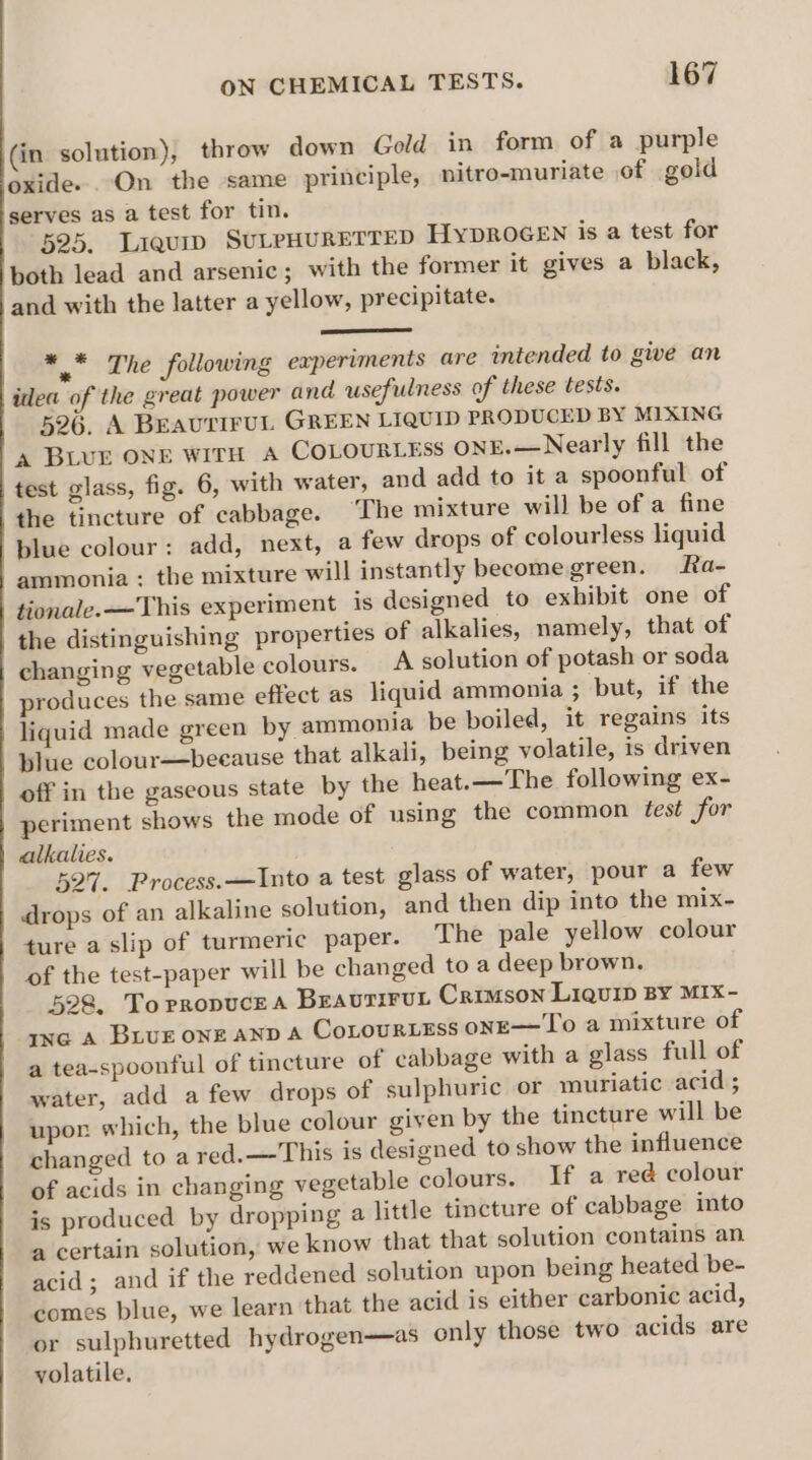 (in solution), throw down Gold in form of a purple oxide. On the same principle, nitro-muriate of gold serves as a test for tin. 525. Liquip SULPHURETTED HyDROGEN is a test for both lead and arsenic; with the former it gives a black, and with the latter a yellow, precipitate. * * The following experiments are intended to give an idea of the great power and usefulness of these tests. 526. A BEAUTIFUL GREEN LIQUID PRODUCED BY MIXING a BLUE ONE WITH A COLOURLESS ONE.—Nearly fill the test glass, fig. 6, with water, and add to it a spoonful of the tincture of cabbage. The mixture will be of a fine blue colour: add, next, a few drops of colourless liquid ammonia : the mixture will instantly become green. Ra- tionale.—This experiment is designed to exhibit one of the distinguishing properties of alkalies, namely, that of changing vegetable colours. A solution of potash or soda produces the same effect as liquid ammonia ; but, if the liquid made green by ammonia be boiled, it regains its blue colour—because that alkali, being volatile, is driven off in the gaseous state by the heat.—The following ex- periment shows the mode of using the common test for alkalies. 527. Process.—Into a test glass of water, pour a few drops of an alkaline solution, and then dip into the mix- ture a slip of turmeric paper. The pale yellow colour of the test-paper will be changed to a deep brown, 528, Torropucea Braurirut Carson Liquip BY MIX- ixe A Buur one AND A Cotourtess onE—To a mixture of a tea-spoonful of tincture of cabbage with a glass full of water, add a few drops of sulphuric or muriatic acid ; upor which, the blue colour given by the tincture will be changed to a red.—This is designed to show the influence of acids in changing vegetable colours. If a red colour is produced by dropping a little tincture of cabbage into a certain solution, we know that that solution contains an acid; and if the reddened solution upon being heated be- comes blue, we learn that the acid is either carbonic acid, or sulphuretted hydrogen—as only those two acids are volatile.