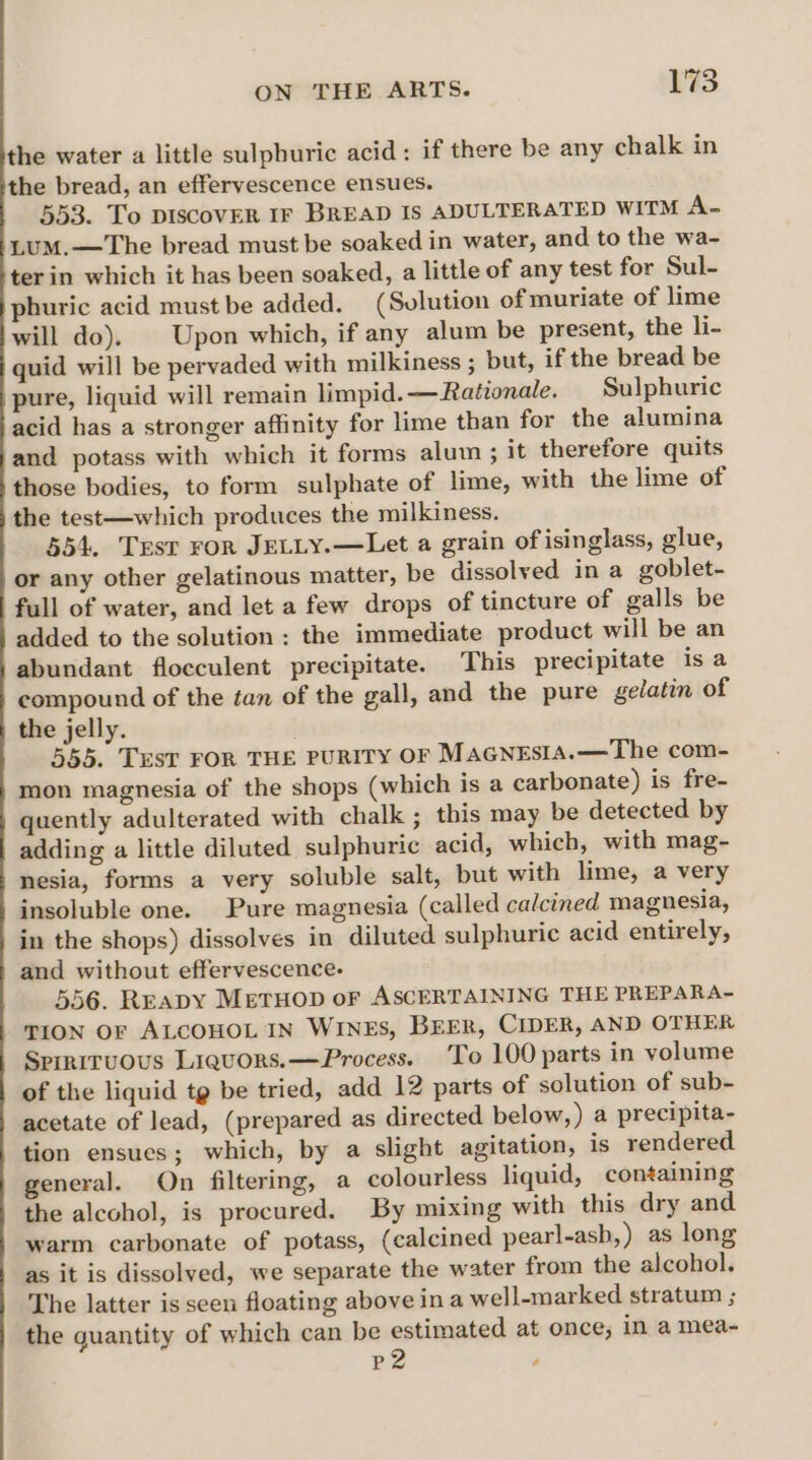 the water a little sulphuric acid: if there be any chalk in the bread, an effervescence ensues. 553. To DISCOVER IF BREAD Is ADULTERATED WITM A- LumM.—The bread must be soaked in water, and to the wa- ter in which it has been soaked, a little of any test for Sul- phuric acid must be added. (Solution of muriate of lime will do). | Upon which, if any alum be present, the li- quid will be pervaded with milkiness ; but, if the bread be pure, liquid will remain limpid. — Rationale. Sulphuric acid has a stronger affinity for lime than for the alumina and potass with which it forms alum ; it therefore quits those bodies, to form sulphate of lime, with the lime of the test—which produces the milkiness. 554. Test ror JELLY.—Let a grain of isinglass, glue, or any other gelatinous matter, be dissolved in a goblet- full of water, and let a few drops of tincture of galls be added to the solution : the immediate product will be an abundant flocculent precipitate. This precipitate is a compound of the tan of the gall, and the pure gelatin of the jelly. . 555. TEST FOR THE PURITY OF MaGnEsIa.—The com- mon magnesia of the shops (which is a carbonate) is fre- quently adulterated with chalk ; this may be detected by adding a little diluted sulphuric acid, which, with mag- nesia, forms a very soluble salt, but with lime, a very insoluble one. Pure magnesia (called calcined magnesia, in the shops) dissolves in diluted sulphuric acid entirely, and without effervescence. 556. Reapy MetHop oF ASCERTAINING THE PREPARA- TION OF ALCOHOL IN WINES, BEER, CIDER, AND OTHER Spirnituous Liquors. —Process. To 100 parts in volume of the liquid tg be tried, add 12 parts of solution of sub- acetate of lead, (prepared as directed below, ) a precipita- tion ensues; which, by a slight agitation, is rendered general. On filtering, a colourless liquid, containing the alcohol, is procured. By mixing with this dry and warm carbonate of potass, (calcined pearl-ash,) as long as it is dissolved, we separate the water from the alcohol. The latter is seen floating above ina well-marked stratum ; the quantity of which can be estimated at once; in a mea- P2