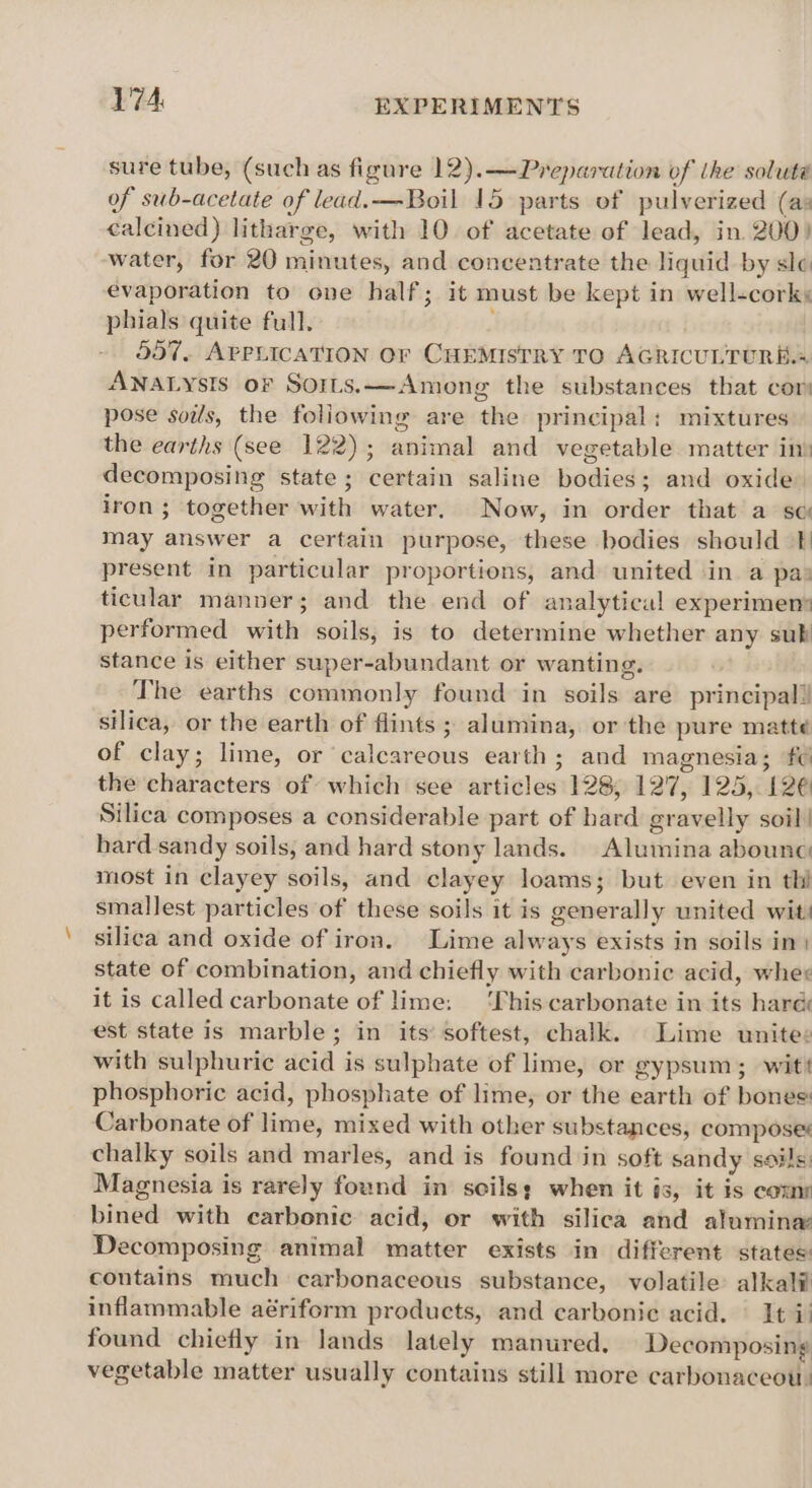 sure tube, (such as figure 12).—Preparation of the soluté of sub-acetate of lead.—Boil 15 parts of pulverized (as calcined) litharge, with 10. of acetate of lead, in. 200) water, for 20 minutes, and concentrate the liquid by sle evaporation to one half; it must be kept in well-cork: phials quite full, 557, APPLICATION OF CHEMISTRY TO AGRICULTURE.» ANALYsIS or Sorts.x—Among the substances that cor pose soils, the foliowing are the principal: mixtures the earths (see 122); animal and vegetable matter in) decomposing state ; certain saline bodies; and oxide iron; together with water. Now, in order that a sc may answer a certain purpose, these bodies should }) present in particular proportions, and united in a pa: ticular manner; and the end of analytical experimen performed with soils, is to determine whether any subi stance is either super-abundant or wanting. The earths commonly found in soils are principal! silica, or the earth of flints ; alumina, or the pure matte of clay; lime, or calcareous earth; and magnesia; f¢ the characters of which see articles 128, 127, 125, 126 Silica composes a considerable part of hard gravelly soil! hard sandy soils, and hard stony lands. Alumina abounc: most in clayey soils, and clayey loams; but even in thi smallest particles of these soils it is generally united wit silica and oxide of iron. Lime always exists in soils im) state of combination, and chiefly with carbonic acid, whee it is called carbonate of lime: ‘This carbonate in its haré est state is marble; in its’ softest, chalk. Lime unite: with sulphuric acid is sulphate of lime, or gypsum; wit! phosphoric acid, phosphate of lime, or the earth of bones: Carbonate of lime, mixed with other substances, composes chalky soils and marles, and is found in soft sandy soils. Magnesia is rarely found in seils; when it is, it is come bined with carbonic acid, or with silica and alumina Decomposing animal matter exists in different states contains much carbonaceous substance, volatile alkali inflammable aériform products, and carbonic acid. It i! found chiefly in lands lately manured, Decomposing vegetable matter usually contains still more carbonaceot.