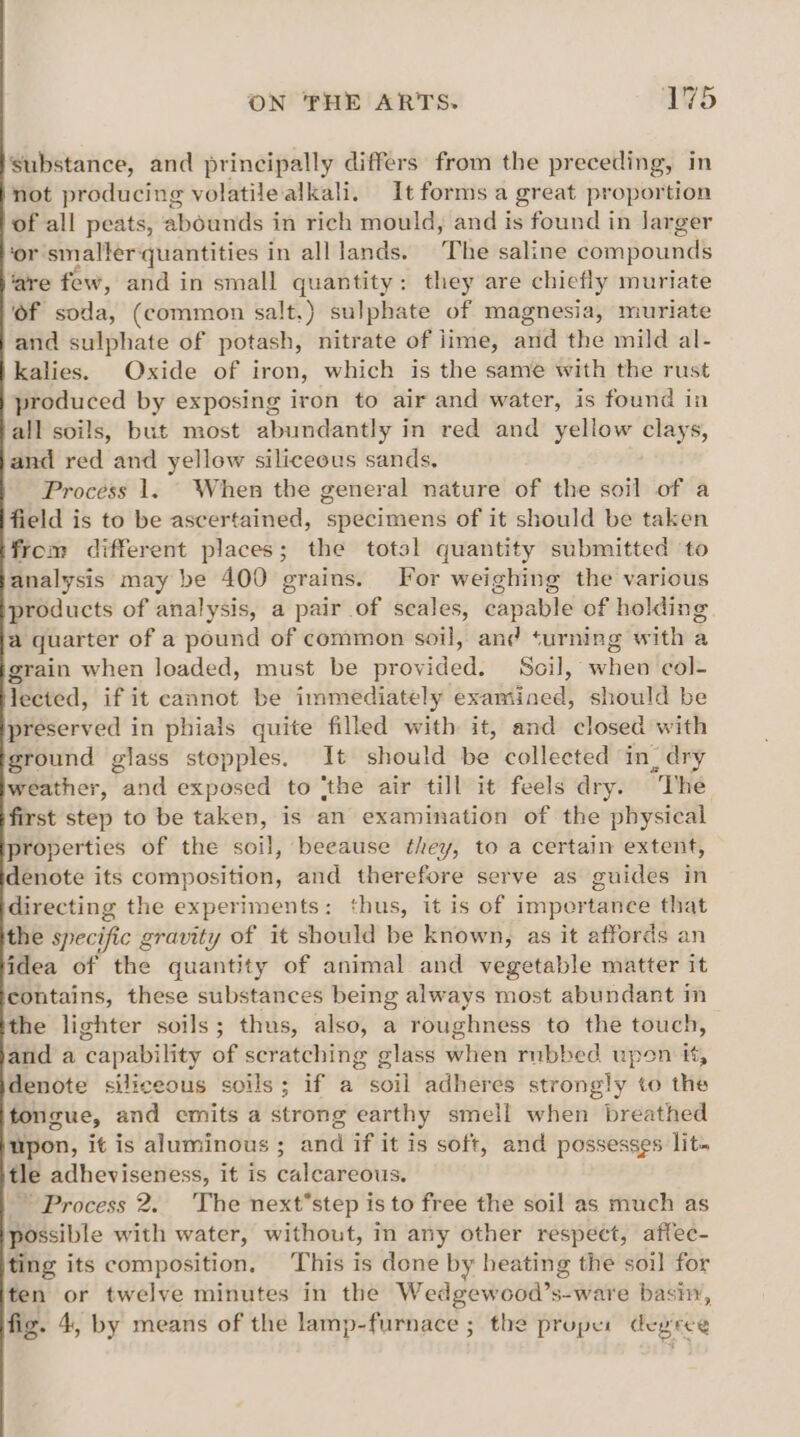 Substance, and principally differs from the preceding, in not producing volatile alkali. It forms a great propor tion of all peats, abounds in rich mould, and is found in Jarger ‘or smalter: quantities in alllands. The saline compounds ‘are few, and in small ee they are chiefly muriate Of soda, (common salt.) sulphate of magnesia, muriate and sulphate of potash, nitrate of lime, and the mild al- kalies. Oxide of iron, which is the same with the rust produced by exposing iron to air and water, is found in all soils, but most abundantly in red and yellow clays, and red and yellow siliceous sands. Process 1. - When the general nature of the soil of a field is to be ascertained, specimens of it should be taken from different places; the total quantity submitted to analysis may be 400 grains. For weighing the various products of analysis, a pair of scales, capable of holding. a quarter of a pound of common soil, and turning with a grain when loaded, must be provided. Soil, when col- lected, if it cannot be immediately examined, should be preserved in phials quite filled with it, and closed with ground glass stopples. It should be collected in, dry weather, and exposed to ‘the air till it feels dry. “The first step to be taken, is an examination of the physical properties of the soil, because they, to a certain extent, denote its composition, and therefore serve as guides in directing the experiments: thus, it is of impertance that the specific gravity of it should be known, as it affords an idea of the quantity of animal and vegetable matter it contains, these substances being always most abundant in the lighter soils; thus, also, a roughness to the touch, and a “capabi lity of scratching glass Witter rubbed upon it, denote siliceous soils; if a soil adheres strongly to the tongue, and emits a strong earthy smell when breathed upon, it is aluminous ; and if it is soft, and possesses lit. tle adheviseness, it is calcareous. ~ Process 2. The next’*step is to free the soil as much as possible with water, without, in any other respect, affec- ting its composition, ‘This is done by heating the soil for ten or twelve minutes in the Wedgewood’s-ware bash, fig. 4, by means of the lamp-furnace ; the proper degree