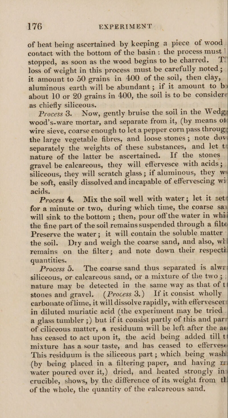 of heat being ascertained by keeping a piece of wood contact with the bottom of the basin : the process must | stopped, as soon as the wood begins to be charred. TY loss of weight in this process must be carefully noted ; it amount to 50 grains in 400 of the soil, then clay, aluminous earth will be abundant; if it amount to bi about 10 or 20 grains in 400, the soil is to be considerg as chiefly siliceous. Process 8. Now, gently bruise the soil in the Wed wood’s-ware mortar, and separate from it, (by means of wire sieve, coarse enough to let a pepper corn pass throug: the large vegetable fibres, and loose stones ; note dov separately the weights of these substances, and let t nature of the latter be ascertained. If the stones gravel be calcareous, they will efferyesce with acids ; siliceous, they will scratch glass; if aluminous, they w be soft, easily dissolved and incapable of effervescing wi acids. Process 4. Mix the soil well with water; let it set for a minute or two, during which time, the coarse sa) will sink to the bottom ; then, pour off the water in whi the fine part of the soil remains suspended through a filt Preserve the water; it will contain the soluble matter» the soil. Dry and weigh the coarse sand, and also, wh remains on the filter; and note down their respectit quantities. Process 5. The coarse sand thus separated is alwe siliceous, or calcareous sand, or a mixture of the two ; | nature may be detected in the same way as that of t stones and gravel. (Process 3.) If it consist wholly carbonate of lime, it will dissolve rapidly, with effervescen in diluted muriatic acid (the experiment may be tried . a glass tumbler ;) but if it consist partly of this and par of ciliceous matter, a residuum will be left after the ae has ceased to act upon it, the acid being added till t mixture has a sour taste, and has ceased to effervese This residuum is the siliceous part ; which being was (by being placed in a filtering paper, and having re water poured over it,) dried, and heated strongly in: crucible, shows, by the difference of its weight from th of the whole, the quantity of the calcareous sand,