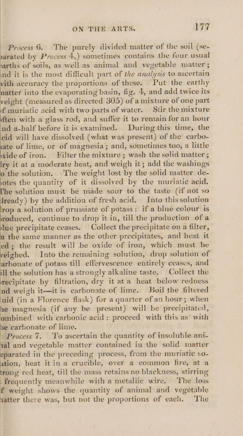 Process 6. The purely divided matter of the soil (se- yarated by Process 4,) sometimes contains the four usual varths of soils, as well as animal and vegetable matter ; ind it is the most difficult part of the analysis to ascertain vith accuracy the proportions of these. Put the earthy natter into the evaporating basin, fig. 4, and add twice its veight (measured as directed 305) of a mixture of one part if muriatic acid with two parts of water. Stir the mixture ften with a glass rod, and suffer it to remain for an hour nd a-half before it is examined. During this time, the cid will have dissolved (what was present) of the carbo- ate of lime, or of magnesia; and, sometimes too, a little vxide of iron. Filter the mixture ; wash the solid matter ; lry it at a moderate heat, and weigh it ; add the washings : the solution. The weight lost by the solid matter de- otes the quantity of it dissolved by the muriatic acid. he solution must be made sour to the taste (if not so lready) by the addition of fresh acid. Into this solution rop a solution of prussiate of potass: if a blue colour is reduced, continue to drop it in, till the production ofa jue precipitate ceases. Collect the precipitate on a filter, a the same manner as the other precipitates, and heat it ed; the result will be oxide of iron, which must be yeighed. Into the remaining solution, drop solution of arbonate of potass till effervescence entirely ceases, and ill the solution has a strongly alkaline taste. Collect the irecipitate by filtration, dry it ata heat below redness nd weigh it-—it is carbonate of lime. Boil the filtered uid (in a Florence flask) for a quarter of an hour; when he magnesia (if any be present) will be precipitated, ombined with carbonic acid: proceed with this as’ with he ‘carbonate of lime. Process 7. To ascertain the quantity of insoluble ani- qal and vegetable matter contained in the solid matter eparated in the preceding process, from the muriatic so- ation, heat it in a crucible, over a common fire, at a rong red heat, till the mass retains no blackness, stirring frequently meanwhile with a metallic wire. The loss f weight shows the quantity of animal and vegetable hatter there was, but not the proportions of each. The