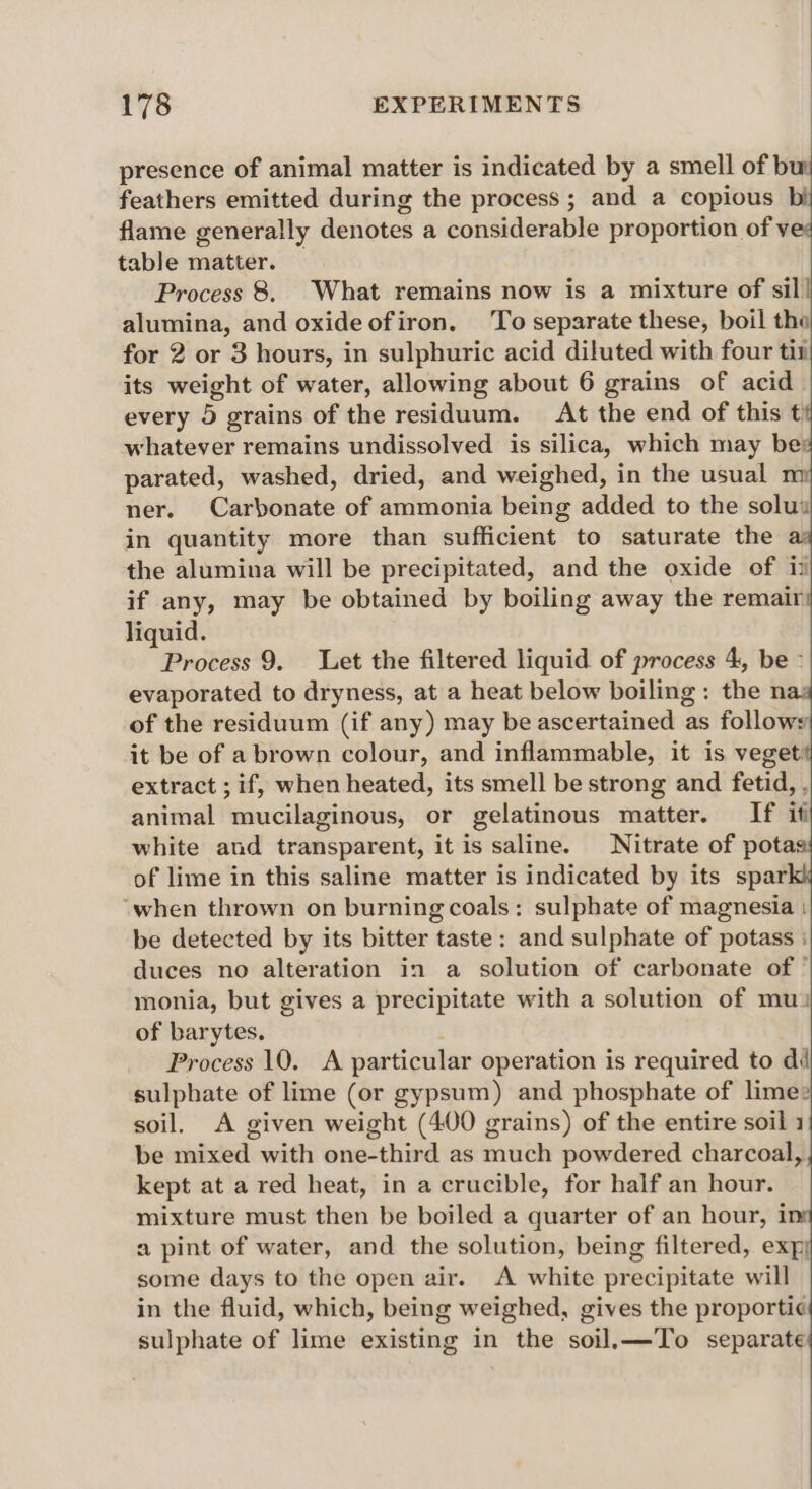 presence of animal matter is indicated by a smell of buy feathers emitted during the process ; and a copious bij flame generally denotes a considerable proportion of vee table matter. — Process 8. What remains now is a mixture of sil! alumina, and oxideofiron, To separate these, boil the for 2 or 3 hours, in sulphuric acid diluted with four tit its weight of water, allowing about 6 grains of acid every 5 grains of the residuum. At the end of this t whatever remains undissolved is silica, which may be: parated, washed, dried, and weighed, in the usual m ner. Carbonate of ammonia being added to the solu in quantity more than sufficient to saturate the the alumina will be precipitated, and the oxide of ii if any, may be obtained by boiling away the remair liquid. Process 9. Let the filtered liquid of process 4, be ° evaporated to dryness, at a heat below boiling: the naz of the residuum (if any) may be ascertained as follow it be of a brown colour, and inflammable, it is veget: extract ; if, when heated, its smell be strong and fetid, , animal mucilaginous, or gelatinous matter. If if white and transparent, it is saline. Nitrate of potas of lime in this saline matter is indicated by its spar when thrown on burning coals: sulphate of magnesia : be detected by its bitter taste: and sulphate of potass : duces no alteration in a solution of carbonate of ' monia, but gives a precipitate with a solution of mu? of barytes. Process 10, A particular operation is required to di sulphate of lime (or gypsum) and phosphate of lime soil. A given weight (400 grains) of the entire soil 1 be mixed with one-third as much powdered charcoal, kept at a red heat, in a crucible, for half an hour. mixture must then be boiled a quarter of an hour, 1 a pint of water, and the solution, being filtered, expy some days to the open air. A white precipitate will in the fluid, which, being weighed, gives the proporti¢ sulphate of lime existing in the soil.—To separate