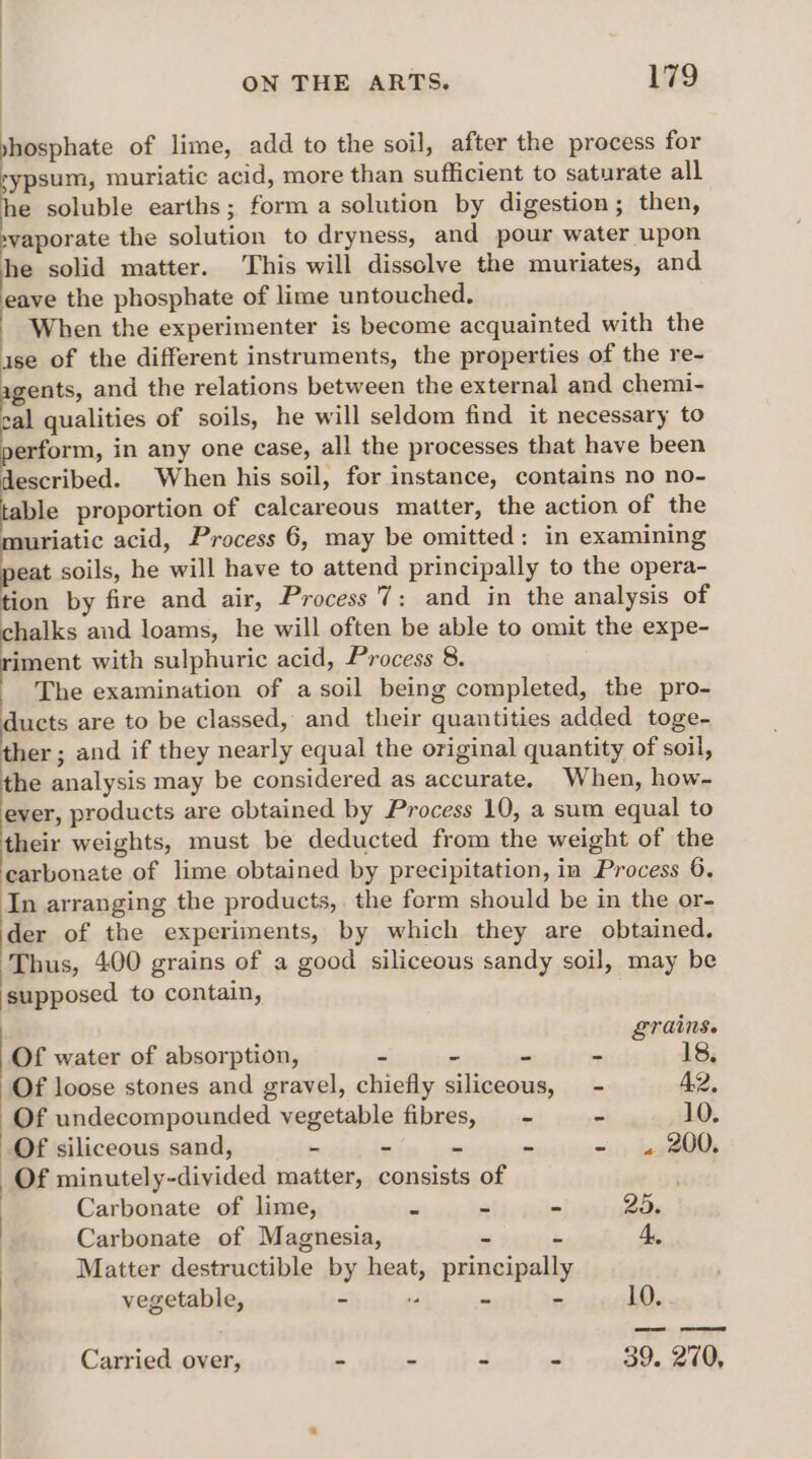 shosphate of lime, add to the soil, after the process for sypsum, muriatic acid, more than sufficient to saturate all e soluble earths; form a solution by digestion; then, »yaporate the solution to dryness, and pour water upon he solid matter. This will dissolve the muriates, and eave the phosphate of lime untouched. When the experimenter is become acquainted with the ise of the different instruments, the properties of the re- agents, and the relations between the external and chemi- cal qualities of soils, he will seldom find it necessary to erform, in any one case, all the processes that have been described. When his soil, for instance, contains no no- ble proportion of calcareous matter, the action of the muriatic acid, Process 6, may be omitted: in examining peat soils, he will have to attend principally to the opera- tion by fire and air, Process 7: and in the analysis of halks and loams, he will often be able to omit the expe- riment with sulphuric acid, Process 8. The examination of a soil being completed, the pro- ducts are to be classed, and their quantities added toge- ther ; and if they nearly equal the original quantity of soil, the analysis may be considered as accurate. When, how- ever, products are obtained by Process 10, a sum equal to their weights, must be deducted from the weight of the carbonate of lime obtained by precipitation, in Process 6. In arranging the products, the form should be in the or- der of the experiments, by which they are obtained. Thus, 400 grains of a good siliceous sandy soil, may be supposed to contain, grains. Of water of absorption, a s Y  18, Of loose stones and gravel, chiefly siliceous, - 42, Of undecompounded vegetable fibres, = - - 10. Of siliceous sand, - - - - ~» 424300, Of minutely-divided matter, consists of Carbonate of lime, . . - 25. Carbonate of Magnesia, 4., vegetable, “ ,  te 10. : Matter destructible by heat, principally ) Carried over, - - - - 39. 270,