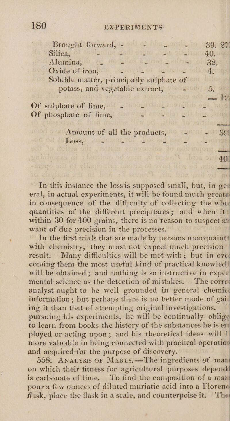 Brought forward, - - - - 39. 274 Silica, 2 2 s - - 40. Alumina, g a J 2 - 82: Oxide of iron, cs 3 < - 4, Soluble matter, principally sulphate of potass, and vegetable extract, - 3. Of sulphate of lime, = - - L is ii Of phosphate of lime, “ L a us Amount of all the products, u x Loss, e - # * £ 2 In this instance the lossis supposed small, but, in ge: eral, in actual experiments, it will be found much greaté in consequence of the difficulty of collecting the whe quantities of the different precipitates; and when it: within 30 for 400 grains, there is no reason to suspect ar want of due precision in the processes. In the first trials that are made by persons unacquaint? with chemistry, they must not expect much precision result, Many difficulties will be met with; but in ove coming them the most useful kind of practical knowled| will be obtained; and nothing is so instructive in exper mental science as the detection of mistakes. The corre analyst ought to be well grounded in general chemic information ; but perhaps there is no better mode of gaii ing it than that of attempting original investigations. pursuing his experiments, he will be continually oblige to learn from books the history of the substances he is er ployed or acting upon; and his theoretical ideas will | more valuable in being connected with practical operatio and acquired-for the purpose of discovery. 558. ANALYsIS OF Maris.—'The ingredients of mar on which their fitness for agricultural purposes depend is carbonate of ime. ‘To find the composition of a mar pour’a few ounces of diluted muriatic acid into a Florene flask, place the flask in a scale, and counterpoise it. The