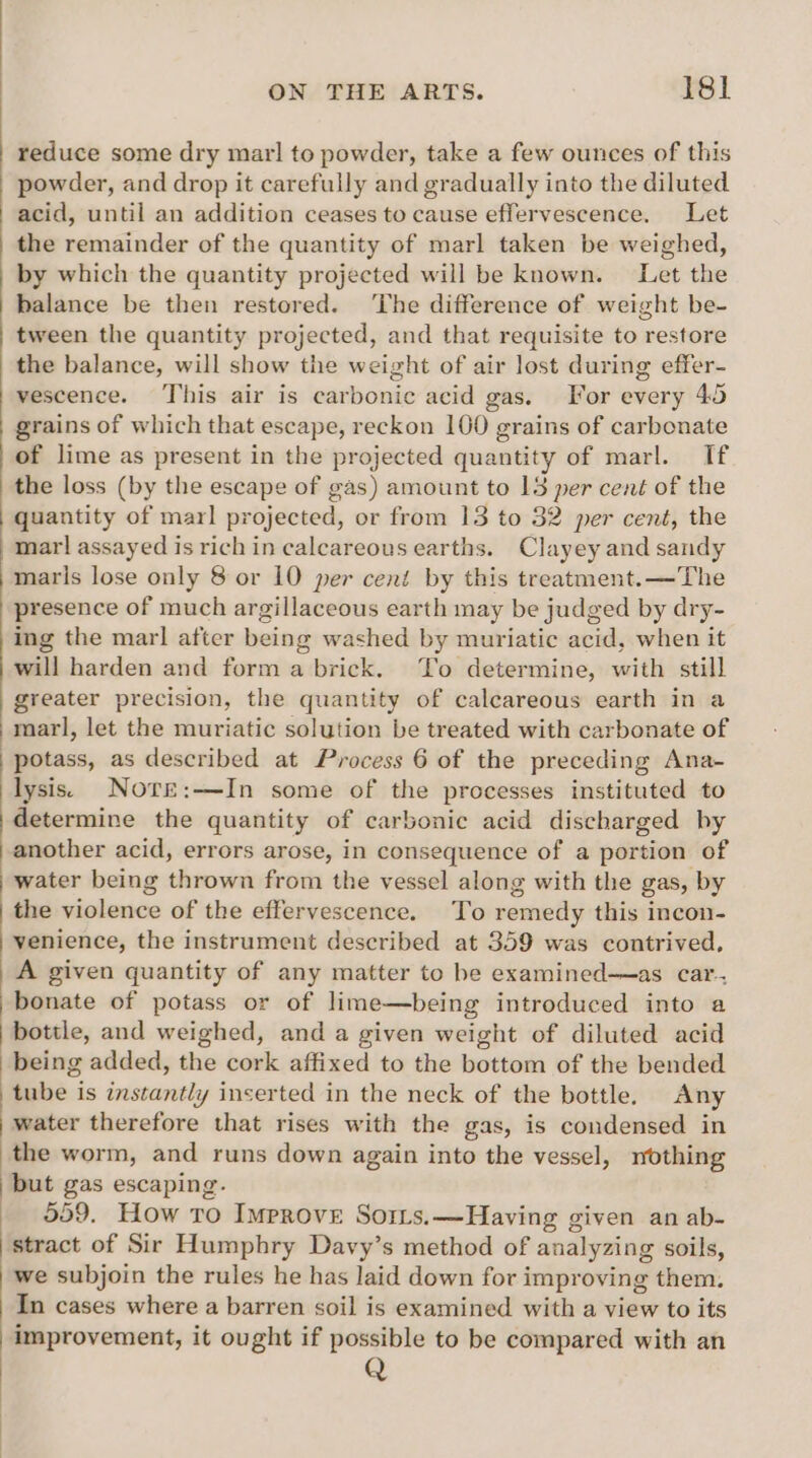reduce some dry marl to powder, take a few ounces of this powder, and drop it carefully and gradually into the diluted acid, until an addition ceases to cause effervescence. Let the remainder of the quantity of marl taken be weighed, by which the quantity projected will be known. Let the balance be then restored. ‘The difference of weight be- tween the quantity projected, and that requisite to restore the balance, will show the weight of air lost during effer- vescence. ‘This air is carbonic acid gas. For every 45 grains of which that escape, reckon 100 grains of carbonate of lime as present in the projected quantity of marl. If the loss (by the escape of gas) amount to 13 per cent of the quantity of marl projected, or from 13 to 32 per cent, the marl assayed is rich in calcareous earths. Clayey and sandy maris lose only 8 or 10 per cent by this treatment.—The presence of much argillaceous earth may be judged by dry- ing the marl after being washed by muriatic acid, when it will harden and form a brick. To determine, with still greater precision, the quantity of calcareous earth in a marl, let the muriatic solution be treated with carbonate of | potass, as described at Process 6 of the preceding Ana- lysis. Nore:—In some of the processes instituted to determine the quantity of carbonic acid discharged by another acid, errors arose, in consequence of a portion of water being thrown from the vessel along with the gas, by the violence of the effervescence. To remedy this incon- venience, the instrument described at 359 was contrived, A given quantity of any matter to be examined——as car. bonate of potass or of lime—being introduced into a bottle, and weighed, and a given weight of diluted acid being added, the cork affixed to the bottom of the bended tube is instantly inserted in the neck of the bottle. Any water therefore that rises with the gas, is condensed in the worm, and runs down again into the vessel, nothing but gas escaping. 559. How To Improve Sorrs.—Having given an ab- stract of Sir Humphry Davy’s method of analyzing soils, we subjoin the rules he has laid down for improving them. In cases where a barren soil is examined with a view to its improvement, it ought if possible to be compared with an