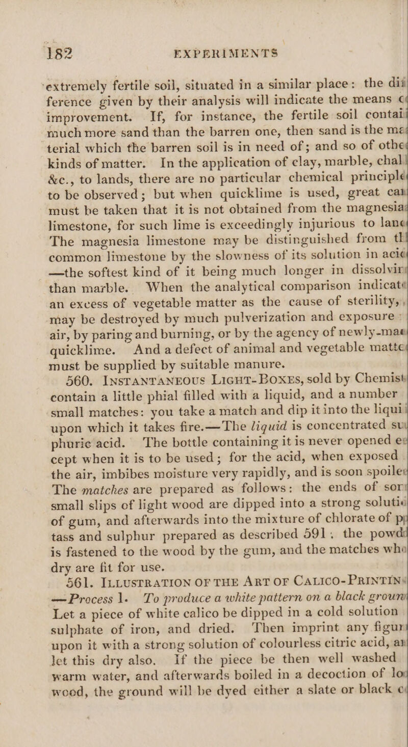 ‘extremely fertile soil, situated in a similar place: the dii ference given by their analysis will indicate the means ¢¢ improvement. If, for instance, the fertile soil contail much more sand than the barren one, then sand is the me; terial which the barren soil is in need of; and so of othe kinds of matter. In the application of clay, marble, chal &amp;c., to lands, there are no particular chemical principle to be observed; but when quicklime is used, great al must be taken that it is not obtained from the magnesia limestone, for such lime is exceedingly injurious to lane The magnesia limestone may be distinguished from th common limestone by the slowness of its solution in aci¢ —the softest kind of it being much longer in dissolvir than marble. When the analytical comparison indicaté an excess of vegetable matter as the cause of sterility,, may be destroyed by much pulverization and exposure air, by paring and burning, or by the agency of newly-mae quicklime. “And a defect of animal and vegetable matte must be supplied by suitable manure. 560. Insranrangous Licut-Boxss, sold by Chemist contain a little phial filled with a liquid, and a number small matches: you take a match and dip it into the liqui upon which it takes fire.—The liquid is concentrated su phurie acid. The bottle containing it is never opened ee cept when it is to be used; for the acid, when exposed | the air, imbibes moisture very rapidly, and is soon spoiler The matches are prepared as follows: the ends of sor: small slips of light wood are dipped into a strong soluti« of gum, and afterwards into the mixture of chlorate of py tass and sulphur prepared as described 591. the powd is fastened to the wood by the gum, and the matches who dry are fit for use. 561. ILLUSTRATION OF THE ART OF CALICO- PRINTIN§ — Process 1. To produce a white pattern on a black groun Let a piece of white calico be dipped in a cold solution sulphate of iron, and dried. Then imprint any figur upon it with a strong solution of colourless citric acid, ar let this dry also, If the piece be then well washed warm water, and afterwards boiled in a decoction of lo wood, the ground will be dyed either a slate or black ¢