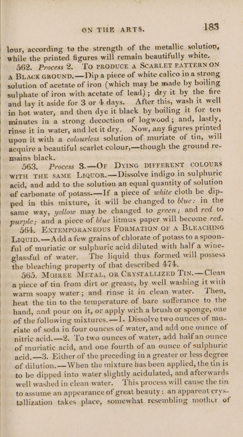 lour, according te the strength of the metallic solution, while the printed figures will remain beautifully white. 562. Process 2. ‘To PRODUCE A SCARLET PATTERN ON a BLAcK GROUND.—Dip a piece of white calico ina strong solution of acetate of iron (which may be made by boiling sulphate of iron with acetate of lead); dry it by the fire and lay it aside for 3 or 4 days. After this, wash it well in hot water, and then dye it black by boiling it for ten minutes in a strong decoction of logwood ; and, lastly, rinse it in water, and letit dry. Now, any figures printed upon it with a colourless solution of muriate of tin, will acquire a beautiful scarlet colour,—though the ground re- mains black. 563. Process 3.—OrFr DYING DIFFERENT COLOURS WITH THE SAME Liquor.—Dissolve indigo in sulphuric acid, and add to the solution an equal quantity of solution of carbonate of potass.--—If a piece of white cloth be dip- ped in this mixture, it will be changed to blue: in the same way, yellow may be changed to green; and red to purple; and a piece of blue litmus paper will become red. 564. EXTEMPORANEOUS FORMATION OF A BLEACHING Liqum.—Add a few grains of chlorate of potass to a spoon- ful of muriatic or sulphuric acid diluted with half a wine- glassful of water. The liquid thus formed will possess the bleaching property of that described 474, 565. MorkezE Mera, or CrysTALlizED Tin.—Clean a piece of tin from dirt or grease, by well washing it with warm soapy water; and rinse it in clean water. Then, heat the tin to the temperature of bare sufferance to the hand, and pour on it, or apply with a brush or sponge, one of the following mixtures. —1. Dissolve two ounces of mu- riate of soda in four ounces of water, and add one ounce of nitric acid. —2. To two ounces of water, add half an ounce of muriatic acid, and one fourth of an ounce of sulphuric acid. —3. Either of the preceding in a greater or less degree of dilution. — When the mixture has been applied, the tin is to be dipped into water slightly acidulated, and afterwards well washedin clean water. This process will cause the tin to assume an appearance of great beauty: an apparent crys- tallization takes place, somewhat resembling mother of