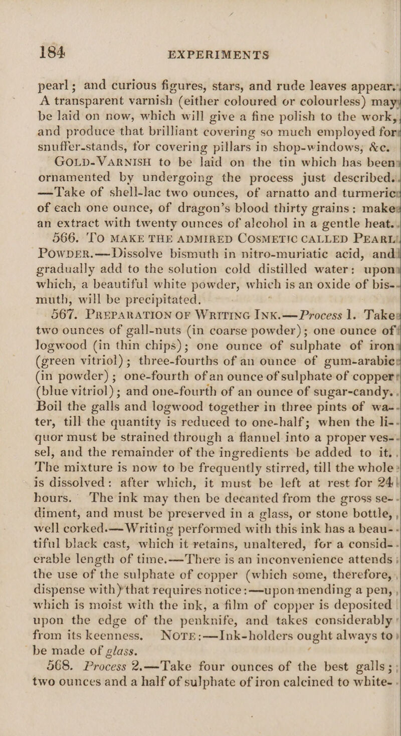 pearl; and curious figures, stars, and rude leaves appear. A transparent varnish (either coloured or colourless) mayy be laid on now, which will give a fine polish to the work,, and produce that brilliant covering so much employed for# snuffer-stands, for covering pillars in shop-windows, &amp;ce. ~GOLD-VARNISH to be laid on the tin which has beens ornamented by undergoing the process just described. —Take of shell-lac two ounces, of arnatto and turmeri of each one ounce, of dragon’s blood thirty grains ; mak an extract with twenty ounces of alcohol in a gentle heat. . 566. ‘TO MAKE THE ADMIRED COSMETIC CALLED PEARL! Powper.— Dissolve bismuth in nitro-muriatic acid, and gradually add to the solution cold distilled water: upon which, a beautiful white powder, whieh is an oxide of bis- muth, will be precipitated. 567. PREPARATION OF WRITING INK.—Process 1. Take: two ounces of gall-nuts (in coarse powder); one ounce of logwood (in thin chips); one ounce of sulphate of iron (green vitriol); three-fourths of an ounce of gum-arabie (in powder) ; one-fourth of an ounce of sulphate of copper’ (blue vitriol) ; and one-fourth of an ounce of sugar-candy. , Boil the galls and logwood together in three pints of wa-- ter, till the quantity ‘is reduced to one-half; when the li-- quor must be strained through a flannel into a proper ves-- sel, and the remainder of the ingredients be added to it., The mixture is now to be frequently stirred, till the whole» is dissolved: after which, it must be left at rest for 24} hours. The ink may then be decanted from the gross se- - diment, and must be preserved in a glass, or stone bottle, , well corked.— Writing performed with this ink has a beau- - tiful black cast, which it retains, unaltered, for a consid-. erable length of time.—There is an inconvenience attends ; the use of the sulphate of copper (which some, therefore, , dispense with)that requires notice: —upon mending a pen, , which is moist with the ink, a film of copper is deposited upon the edge of the penknife, and takes considerably ° from its keenness. NoTE:—Ink-holders ought always to) be made of glass. : 568. Process 2.—Take four ounces of the best galls; ; two ounces and a half of sulphate of iron calcined to white- .