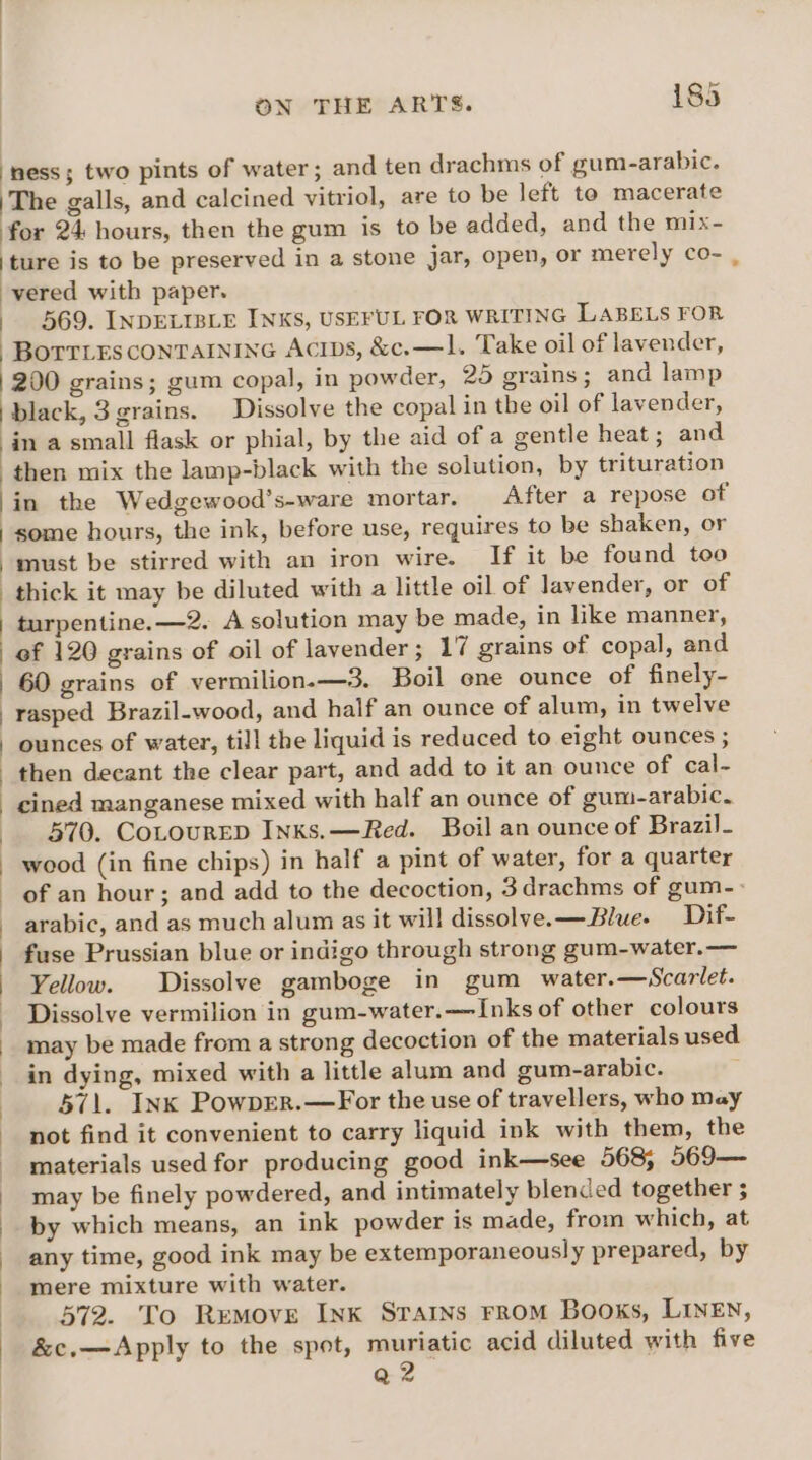 ‘ness; two pints of water; and ten drachms of gum-arabic. |The galls, and calcined vitriol, are to be left to macerate for 24 hours, then the gum is to be added, and the mix- ‘ture is to be preserved in a stone jar, open, or merely co- _ -vered with paper. - 569. INDELIBLE INKS, USEFUL FOR WRITING LABELS FOR | BOTTLES CONTAINING ACIDS, &amp;c.—1. Take oil of lavender, | 200 grains; gum copal, in powder, 25 grains; and lamp | black, 3 grains. Dissolve the copal in the oil of lavender, in a small flask or phial, by the aid of a gentle heat ; and then mix the lamp-black with the solution, by trituration |in the Wedgewood’s-ware mortar. After a repose of some hours, the ink, before use, requires to be shaken, or must be stirred with an iron wire. If it be found too thick it may be diluted with a little oil of lavender, or of : turpentine. —2. A solution may be made, in like manner, ef 120 grains of oil of lavender ; 17 grains of copal, and 60 grains of vermilion.-—3. Boil one ounce of finely- rasped Brazil-wood, and half an ounce of alum, in twelve | ounces of water, till the liquid is reduced to eight ounces ; then decant the clear part, and add to it an ounce of cal- ined manganese mixed with half an ounce of gum-arabic. 570. CoLourEp Inks. —Red. Boil an ounce of Brazil- - wood (in fine chips) in half a pint of water, for a quarter of an hour; and add to the decoction, 3drachms of gum-- arabic, and as much alum as it will dissolve. —Blue- Dif- fuse Prussian blue or indigo through strong gum-water.—— Yellow. Dissolve gamboge in gum water.—Scarlet. Dissolve vermilion in gum-water.—Inks of other colours may be made from a strong decoction of the materials used in dying, mixed with a little alum and gum-arabic. 571. Ink PowpEer.—For the use of travellers, who may not find it convenient to carry liquid ink with them, the materials used for producing good ink—see 568; 569— may be finely powdered, and intimately blended together 5 by which means, an ink powder is made, from which, at any time, good ink may be extemporaneously prepared, by / mere mixture with water. ) 572. To Remove Ink Srarns FROM Books, LINEN, : &amp;c.—Apply to the spot, muriatic acid diluted with five | Q2