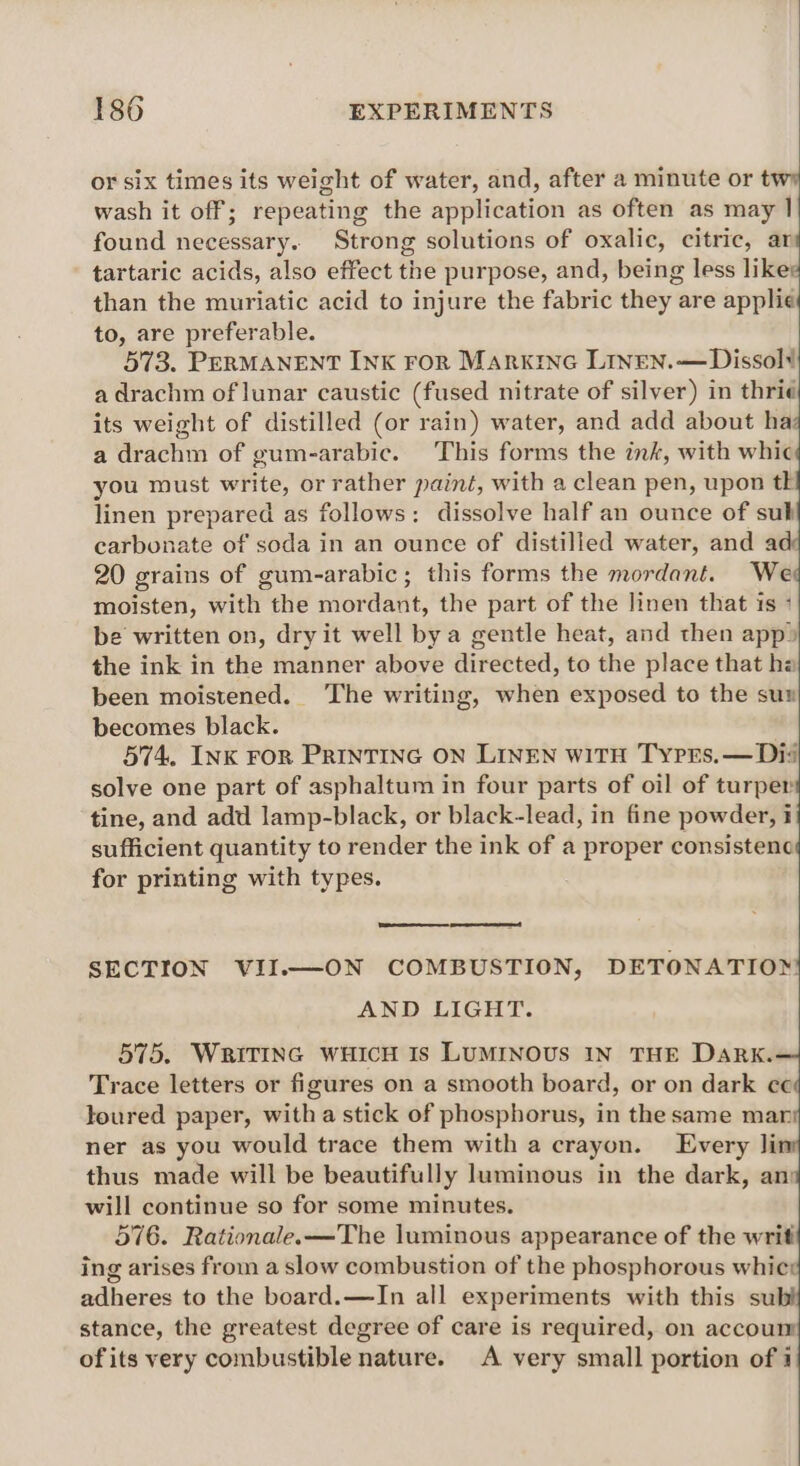 or six times its weight of water, and, after a minute or twy wash it off; repeating the application as often as may | found necessary. Strong solutions of oxalic, citric, ar tartaric acids, also effect the purpose, and, being less liked than the muriatic acid to injure the fabric they are applie| to, are preferable. 573. PERMANENT INK ror Markine Linen.—Dissolt a drachm of lunar caustic (fused nitrate of silver) in thri¢ its weight of distilled (or rain) water, and add about Hild a drachm of gum-arabic. This forms the ink, with whic you must write, or rather paint, with a clean pen, upon tk linen prepared as follows: dissolve half an ounce of sub carbonate of soda in an ounce of distilled water, and a 20 grains of gum-arabic; this forms the mordant. We moisten, with the mordant, the part of the linen that 1s + be written on, dry it well bya gentle heat, and then app» the ink in the manner above directed, to the place that hz been moistened. The writing, when exposed to the su becomes black. 574, INK ron PrinTING ON LINEN wiTH Tyrrs.— Di solve one part of asphaltum in four parts of oil of turper tine, and add lamp-black, or black-lead, in fine powder, i sufficient quantity to render the ink of a proper consistenc for printing with types. SECTION VII.—ON COMBUSTION, DETONATIOX AND LIGHT. 575. WRiTING WHICH Is LUMINOUS IN THE Dark. Trace letters or figures on a smooth board, or on dark ce toured paper, with a stick of phosphorus, in the same mar ner as you would trace them with a crayon. Every li thus made will be beautifully luminous in the dark, am will continue so for some minutes. 576. Rationale.—The luminous appearance of the writ ing arises from a slow combustion of the phosphorous whic: adheres to the board.—JIn all experiments with this su stance, the greatest degree of care is required, on accoum of its very combustible nature. A very small portion of 4