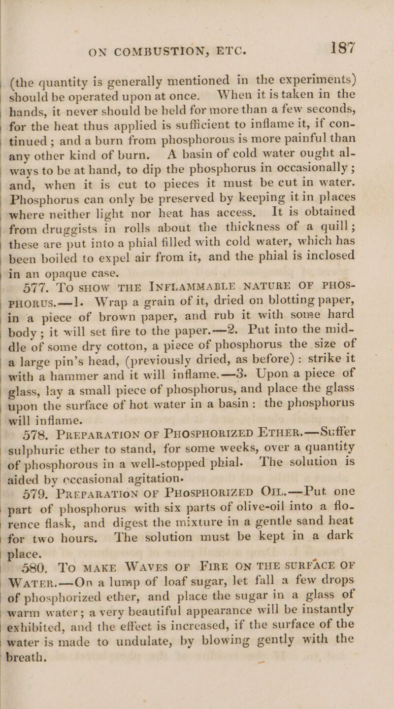 (the quantity is generally mentioned in the experiments) should be operated upon at once. When it is taken in the hands, it never should be held for more than a few seconds, for the heat thus applied is sufficient to inflame it, if con- tinued ; anda burn from phosphorous is more painful than any other kind of burn. A basin of cold water ought al- ways to be at hand, to dip the phosphorus in occasionally ; and, when it is cut to pieces it must be cut in water. Phosphorus can only be preserved by keeping it in places where neither light nor heat has access, It is obtained from druggists in rolls about the thickness of a quill; these are put into a phial filled with cold water, which has been boiled to expel air from it, and the phial is inclosed in an opaque case. 577. To sHow THE INFLAMMABLE .NATURE OF PHOS- -pHorus.—I. Wrap a grain of it, dried on blotting paper, in a piece of brown paper, and rub it with. some hard body ; it will set fire to the paper.—2. Put into the mid- dle of some dry cotton, a piece of phosphorus the size of a large pin’s head, (previously dried, as before) : strike it with a haramer and it will inflame.—3. Upon a piece of glass, lay a small piece of phosphorus, and place the glass upon the surface of hot water in a basin: the phosphorus will inflame. 578, PREPARATION OF PHOSPHORIZED ETHER.—Suffer sulphuric ether to stand, for some weeks, over a quantity of phosphorous in a well-stopped phial. The solution is aided by eccasional agitation- 579. PREPARATION OF PHosPHORIZED OrL.—Put one part of phosphorus with six parts of olive-oil into a flo- rence flask, and digest the mixture in a gentle sand heat for two hours. The solution must be kept in a dark | place. | 680. To MAKE WAVEs OF FIRE ON THE SURFACE OF | Water.—On a lump of loaf sugar, Jet fall a few drops - of phosphorized ether, and place the sugar in a glass of warm water; a very beautiful appearance will be instantly exhibited, and the effect is increased, if the surface of the water is made to undulate, by blowing gently with the breath. z