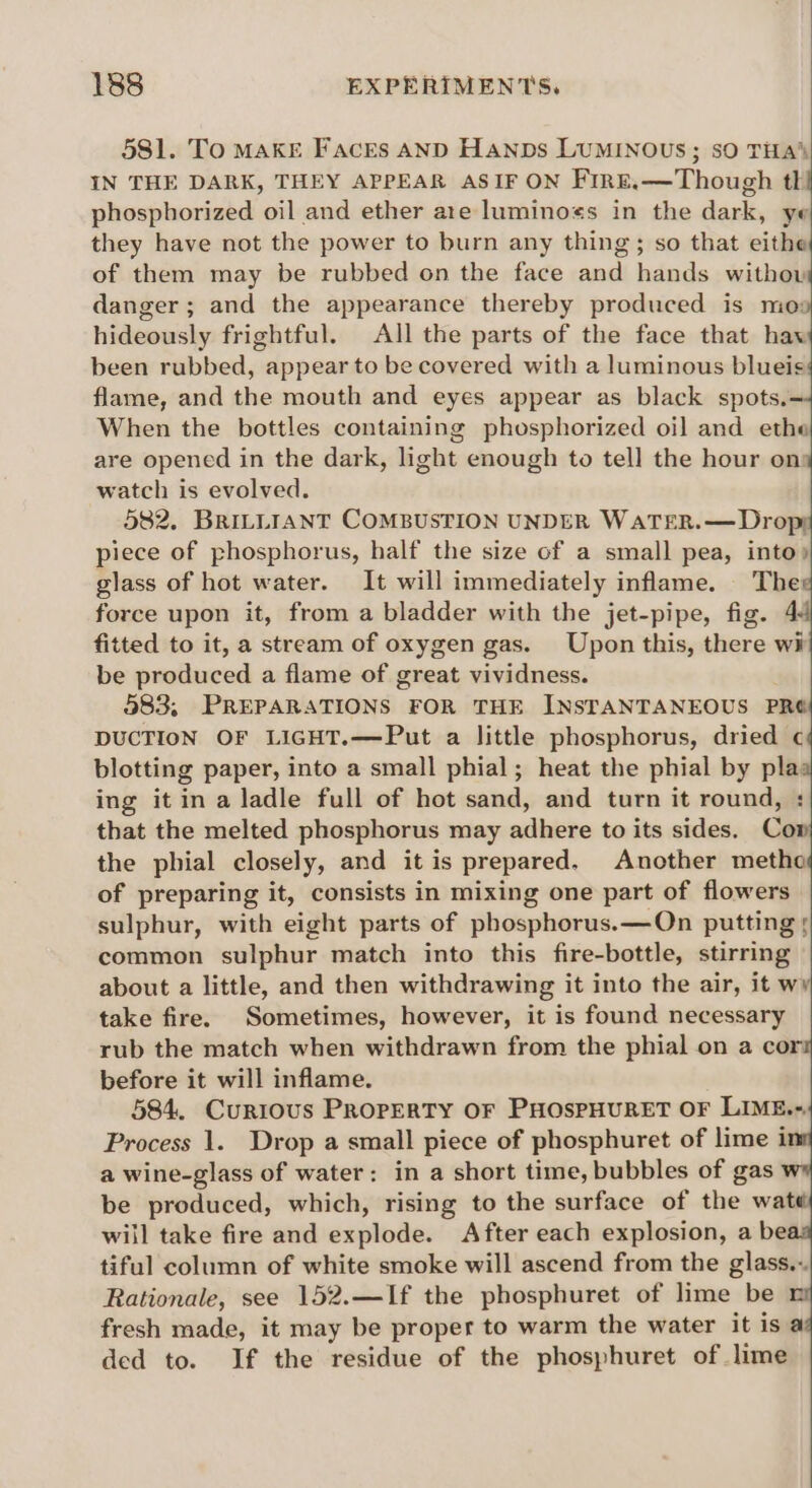 581. To MAKE Facrs AND Hanps LUMINOUS; sO THA’ IN THE DARK, THEY APPEAR ASIF ON Fire.—Though tl! phosphorized oil and ether ate luminogs in the dark, ye they have not the power to burn any thing; so that cithe of them may be rubbed on the face and hands withow danger; and the appearance thereby produced is mog hideously frightful. All the parts of the face that haw been rubbed, appear to be covered with a luminous blueis flame, and the mouth and eyes appear as black spots.= When the bottles containing phosphorized oil and ethe are opened in the dark, light enough to tell the hour on watch is evolved. 582. BRILLIANT COMBUSTION UNDER WATER.—Dropy piece of phosphorus, half the size of a small pea, into) glass of hot water. It will immediately inflame. The force upon it, from a bladder with the jet-pipe, fig. 4 fitted to it, a stream of oxygen gas. Upon this, there wii be produced a flame of great vividness. 983, PREPARATIONS FOR THE INSTANTANEOUS PRO DUCTION OF LIGHT.—Put a little phosphorus, dried ¢ blotting paper, into a small phial; heat the phial by pla ing it in a ladle full of hot sand, and turn it round, : that the melted phosphorus may adhere to its sides. Cow the phial closely, and it is prepared. Another metho of preparing it, consists in mixing one part of flowers sulphur, with eight parts of phosphorus. —On putting 5 common sulphur match into this fire-bottle, stirring about a little, and then withdrawing it into the air, it wy take fire. Sometimes, however, it is found necessary rub the match when withdrawn from the phial on a cor before it will inflame. 584. Curious Property OF PHOsPHURET OF LIME.-. Process 1. Drop a small piece of phosphuret of lime i a wine-glass of water: in a short time, bubbles of gas be produced, which, rising to the surface of the wate will take fire and explode. After each explosion, a be tiful column of white smoke will ascend from the glass.-. Rationale, see 152.—If the phosphuret of lime be fresh made, it may be proper to warm the water it is a ded to. If the residue of the phosphuret of lime
