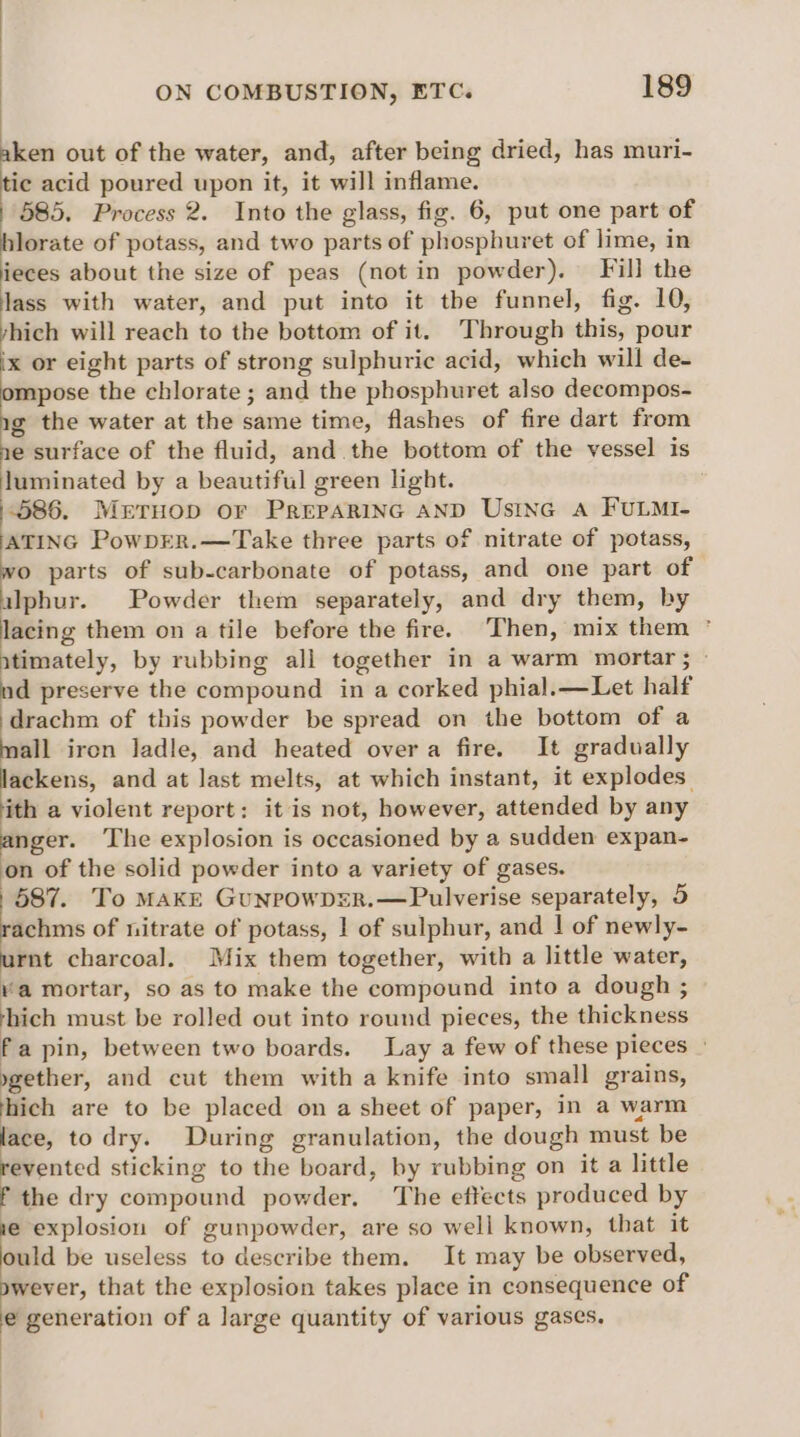 = out of the water, and, after being dried, has muri- ic acid poured upon it, it will inflame. 585. Process 2. Into the glass, fig. 6, put one part of hlorate of potass, and two parts of phosphuret of lime, in ieces about the size of peas (not in powder). Fill the lass with water, and put into it the funnel, fig. 10, yhich will reach to the bottom of it. Through this, pour ‘x or eight parts of strong sulphuric acid, which will de- ompose the chlorate ; and the phosphuret also decompos- g the water at the same time, flashes of fire dart from e surface of the fluid, and. the bottom of the vessel is luminated by a beautiful green light. 586. Mrruop or PREPARING AND Usine A FULMI- ATING PowpER.—Take three parts of nitrate of potass, wo parts of sub-carbonate of potass, and one part of alphur. Powder them separately, and dry them, by lacing them on a tile before the fire. ‘Then, mix them ° itimately, by rubbing all together in a warm mortar; - nd preserve the compound in a corked phial.—Let half drachm of this powder be spread on the bottom of a =. iron ladle, and heated overa fire. It gradually ackens, and at last melts, at which instant, it explodes. ith a violent report: it is not, however, attended by any Retr. The explosion is occasioned by a sudden expan- on of the solid powder into a variety of gases. 587. To MAKE GunrowDER.—Pulverise separately, 5 achms of nitrate of potass, | of sulphur, and | of newly- iene charcoal. Mix them together, with a little water, va mortar, so as to make the compound into a dough ; hich must be rolled out into round pieces, the thickness fa pin, between two boards. Lay a few of these pieces | . 7 and cut them with a knife into small grains, hich are to be placed on a sheet of paper, in a warm lace, to dry. During granulation, the dough must be revented sticking to the board, by rubbing on it a little f the dry compound powder. The effects produced by e explosion of gunpowder, are so well known, that it ould be useless to describe them. It may be observed, wever, that the explosion takes place in consequence of e generation of a large quantity of various gases,