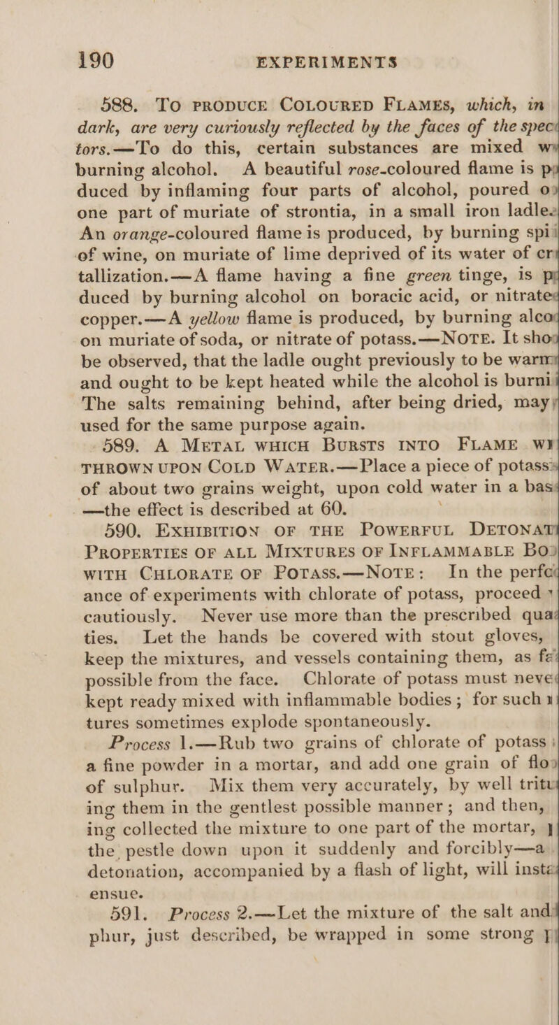 588. To PRODUCE COLOURED FLAMEs, which, in dark, are very curiously reflected by the faces of the spece tors.—To do this, certain substances are mixed wy burning alcohol. A beautiful rose-coloured flame is p; duced by inflaming four parts of alcohol, poured a one part of muriate of strontia, in a small iron ladles An orange-coloured flame is produced, by burning spii of wine, on muriate of lime deprived of its water of cr tallization.—A flame having a fine green tinge, is ° duced by burning alcohol on boracic acid, or nitrat copper.—A yellow flame is produced, by burning ale on muriate of soda, or nitrate of potass.—NOTE. It sho be observed, that the ladle ought previously to be war and ought to be kept heated while the alcohol is burni The salts remaining behind, after being dried, may; used for the same purpose again. 589. A Mera wich Bursts INTO FLAME WI THROWN UPON COLD WaTER.—Place a piece of potass: of about two grains weight, upon cold water in a bas: —the effect is deseribed:+ at 60. ; 590. EXHIBITION OF THE POWERFUL DETONAT PROPERTIES OF ALL MrxTuREs OF INFLAMMABLE BO) WITH CHLORATE OF Potass.—NOTE: In the perfe ance of experiments with chlorate of potass, proceed » cautiously. Never use more than the prescribed qua ties. Let the hands be covered with stout gloves, keep the mixtures, and vessels containing them, as fé possible from the face. Chlorate of potass must neve kept ready mixed with inflammable bodies ; for such 1 tures sometimes explode spontaneously. Process 1.—Rub two grains of chlorate of potass | a fine powder in a mortar, and add one grain of flo» of sulphur. Mix them very accurately, ‘by well tritu ing them in the gentlest possible manner; and then, ing collected pha’ mixture to one part of the mortar, } the pestle down upon it suddenly and forcibly—a detonation, accompanied by a flash of light, will inste ensue. 591. Process 2.—Let the mixture of the salt and) phur, just described, be wrapped in some strong ]