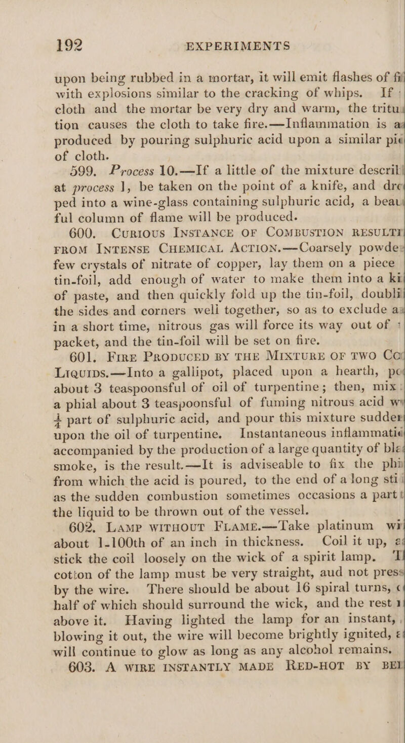 upon being rubbed in a mortar, it will emit flashes of fij with explosions similar to the cracking of whips. If : cloth and the mortar be very dry and warm, the tritus tion causes the cloth to take fire.—Inflammation is aq produced by pouring sulphuric acid upon a similar pie of cloth. 599. Process 10.—If a little of the mixture descrili at process 1, be taken on the point of a knife, and dre ped into a wine-glass containing sulphuric acid, a beau ful column of flame will be produced. 600. Curious INSTANCE OF COMBUSTION RESULTY FROM INTENSE CHEMICAL ACTION.—Coarsely powde® few crystals of nitrate of copper, lay them on a piece tin-foil, add enough of water to make them into a kt of paste, and then quickly fold up the tin-foil, doubli the sides and corners weli together, so as to exclude a: in a short time, nitrous gas will force its way out of : packet, and the tin-foil will be set on fire. 601. Free Propucep By THE MIXTURE OF TWO Cor Liqurps.—Into a gallipot, placed upon a hearth, pe about 3 teaspoonsful of oil of turpentine; then, mix: a phial about 3 teaspoonsful of fuming nitrous acid 4 part of sulphuric acid, and pour this mixture sudder upon the oil of turpentine. Instantaneous inflammatié accompanied by the production of a large quantity of ble smoke, is the result.—It is adviseable to fix the phi from which the acid is poured, to the end of a long stii as the sudden combustion sometimes occasions a part the liquid to be thrown out of the vessel. 602, Lamp witsour Frame.—Take platinum wr about 1-100th of an inch in thickness. Coil it up, @ stick the coil loosely on the wick of a spirit lamp. 7 cotion of the lamp must be very straight, aud not press by the wire. There should be about 16 spiral turns, ¢ half of which should surround the wick, and the rest 1 above it. Having lighted the lamp for an instant, , blowing it out, the wire will become brightly ignited, ¢ will continue to glow as long as any alcohol remains, 603. A WIRE INSTANTLY MADE RED-HOT BY BEL