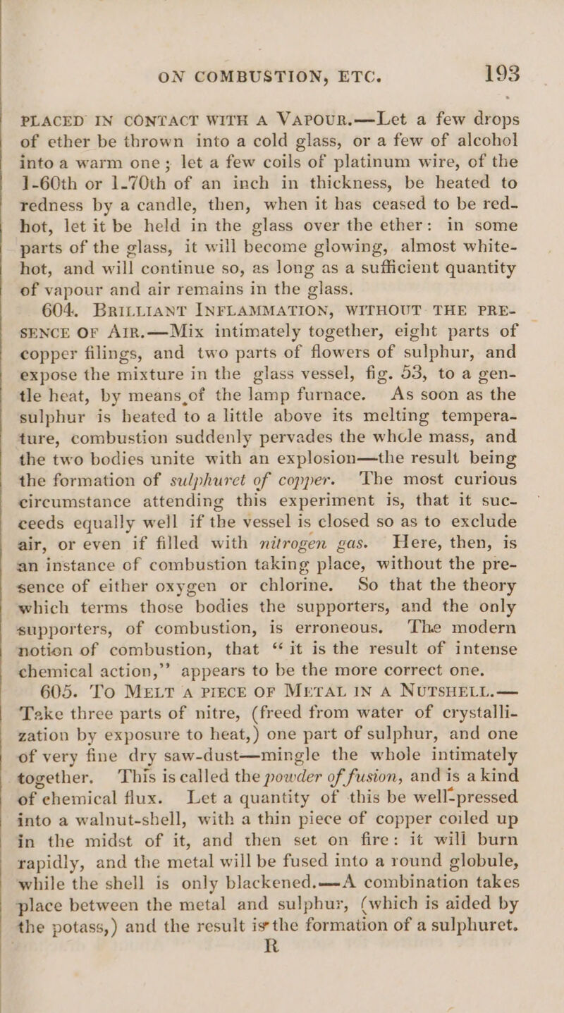 PLACED IN CONTACT WITH A VAPouUR.—Let a few drops of ether be thrown into a cold glass, or a few of alcohol into a warm one; let a few coils of platinum wire, of the 1-60th or 1.70th of an inch in thickness, be heated to redness by a candle, then, when it has ceased to be red- hot, let it be held in the glass over the ether: in some parts of the glass, it will become glowing, almost white- hot, and will continue so, as long as a sufficient quantity of vapour and air remains in the glass. 604. Brittiant INFLAMMATION, WITHOUT THE PRE- SENCE OF ArR.—Mix intimately together, eight parts of copper filings, and two parts of flowers of sulphur, and expose the mixture in the glass vessel, fig. 53, to a gen- tle heat, by means,of the lamp furnace. As soon as the sulphur is heated to a little above its melting tempera- ture, combustion suddenly pervades the whole mass, and the two bodies unite with an explosion—the result being the formation of sulphuret of copper. ‘The most curious circumstance attending this experiment is, that it suc- ceeds equally well if the vessel i is closed so as to exclude air, or even if filled with nitrogen gas. Here, then, is an instance of combustion taking place, without the pre- sence of either oxygen or chlorine. So that the theory which terms those “bodies the supporters, and the only supporters, of combustion, is erroneous. The modern notion of combustion, that ‘it is the result of intense chemical action,’’ appears to be the more correct one. 605. To MELT a PIECE OF METAL IN A NUTSHELL.— Take three parts of nitre, (freed from water of crystalli- zation by exposure to heat,) one part of sulphur, and one of very fine dry saw-dust—mingle the whole intimately together. This is called the powder of fusion, and is akind of chemical flux. Leta quantity of this be well-pressed into a walnut-shell, with a thin piece of copper coiled up in the midst of it, and then set on fire: it will burn rapidly, and the metal will be fused into a round globule, while the shell is only blackened.—-A combination takes place between the metal and sulphur, (which is aided by the potass,) and the result isthe formation of a sulphuret.