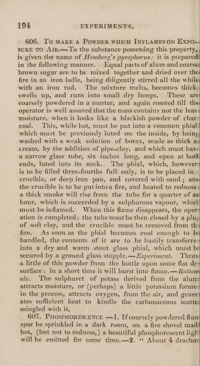 606. To MAKE A POWDER WHICH INFLAMEs ON ExpPo-- SURE TO AlR.—To the substance possessing this property, is given the name of Homberg’s pyrophorus: it is prepare in the following manner. Equal parts of alum and coarse brown sugar are to be mixed together and dried over aa fire in an iron ladle, being diligently stirred all the while with an iron rod. The mixture melts, becomes thick; swells up, and runs into small dry lumps. These are coarsely powdered in a mortar, and again roasted till the operator is well assured that the mass contains not the leass ‘moisture, when it looks like a blackish powder of charr coal. This, while hot, must be put into. a common phial which must be previously luted on the inside, by being washed with a weak solution of borax, made as thick a cream, by the addition of pipe-clay, and which must have a narrow glass tube, six inches long, and open at both ends, luted into its neck. ‘The phial, which, however is to be filled three-fourths full only, is to be placed in : crucible, or deep iron pan, and covered with sand; ane the crucible is to be putintoa fire, and heated to redness» a thick smoke will rise from the tube for a quarter of an hour, which is succeeded by a sulphurous vapour, whieh must be inflamed. When this flame disappears, the oper ation is completed; the tube must be then closed by a plug of soft clay, and the crucible must be removed from th: fire. As soon as the phial becomes cool enough to bi handled, the contents of it are to be hastily transferre¢ into a dry and warm stout glass phial, which must bi secured by a ground glass stcpple.—Ezperiment. Throv a little of this powder from the bottle upon some flat dr: surface: in a short time it will burst into flame.— Ration ale. The sulphuret of potass derived from the alum attracts moisture, or (perhaps) a little potassium forme: in the process, attracts oxygen, from the air, and gener ates sufficient heat to kindle the carbonaceous matte mingled with it, 607. PHOsPHORESCENCE —1. If coarsely powdered fluc spar be sprinkled in a dark rvom, on a fire shovel mad! hot, (but not to redness,) a beautiful phosphorescent ligh will be emitted for some time.—2. “ About 4 drachm