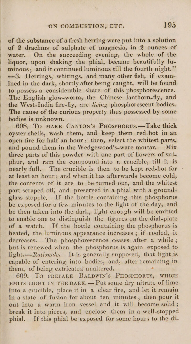 of the substance of a fresh herring were put into a solution of 2 drachms of sulphate of magnesia, in 2 ounces of water. On the succeeding evening, the whole of the liquor, upon shaking the phial, became beautifully lu- minous; and it continued luminous till the fourth night.” —3. Herrings, whitings, and many other fish, if exam- ined in the dark, shortly after being caught, will be found to possess a considerable share of this phosphorescence. The English glow-worm, the Chinese lanthorn-fly, and the West-India fire-fly, are living phosphorescent bodies. The cause of the curious property thus possessed by some bodies is unknown. 608. To MAKE CANTON’s PHOspHORUS.—Take thick oyster shells, wash them, and keep them red-hot in an open fire for half an hour: then, select the whitest parts, and pound them in the Wedgewood’s-ware mortar. Mix three parts of this powder with one part of flowers of sul- phur, and ram the compound into a crucible, till it is nearly full. The crucible is then to be kept red-hot for at least an hour; and when it has afterwards become cold, the contents of it are to be turned out, and the whitest part scraped off, and preserved in a phial with a ground- glass stopple. If the bottle containing this phosphorus be exposed for a few minutes to the light of the day, and be then taken into the dark, light enough will be emitted to enable one to distinguish the figures on the dial-plate of a watch. If the bottle containing the phosphorus is heated, the luminous appearance increases ; if cooled, it decreases. The phosphorescence ceases after a while ; but is renewed when the phosphorus is again exposed to light.— Rationale. It is generally supposed, that light is capable of entering into bodies, and, after remaining in 609. To PREPARE BALDWIN’s PHOSPHORUS, WHICH EMITS LIGHT IN THE DARK.—Put some dry nitrate of lime into a crucible, place it in a clear fire, and let it remain in a state of fusion for about ten minutes; then pour it out into a warm iron vessel and it will become solid ; break it into pieces, and enclose them in a well-stopped phial. If this phial be exposed for some hours to the di-