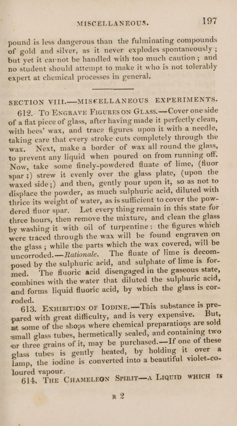 pound is less dangerous than the fulminating compounds of gold and silver, as it never explodes spontaneously ; but yet it carnot be handled with too much caution; and no student should attempt to make it who is not tolerably expert at chemical processes in general. SECTION VIII.—MISE€ELLANEOUS EXPERIMENTS. 612.. To ENcRAVE Ficurrs on GLass.—Cover one side of a flat piece of glass, after having made it perfectly clean, with bees’ wax, and trace figures upon it with a needle, taking care that every stroke cuts completely through the wax. Next, make a border of wax all round the glass, to prevent any liquid when poured on from running off. Now, take some finely-powdered fluate of lime, (fluor spar ;) strew it evenly over the glass plate, (upon the waxed side;) and then, gently pour upon it, so as not to displace the powder, as much sulphuric acid, diluted with thrice its weight of water, as is sufficient to cover the pow-~ dered fluor spar. Let every thing remain in this state for three hours, then remove the mixture, and clean the glass by washing it with oil of turpentine: the figures which were traced through the wax will be found engraven on the glass ; while the parts which the wax covered, will be uncorroded.— Rationale. The fluate of lime is decom- posed by the sulphuric acid, and sulphate of lime is for- med. The fluoric acid disengaged in the gaseous state, combines with the water that diluted the sulphuric acid, and forms liquid fluoric acid, by which the glass is cor- roded. 613. Exursition or TopINnE.—This substance is pre- pared with great difficulty, and is very expensive. But, st some of the shops where chemical preparations are sold ‘small glass tubes, hermetically sealed, and containing two wr three grains of it, may be purchased.—If one of these glass tubes is gently heated, by holding it over a lamp, the iodine is converted into a beautiful violet-co- loured vapour. 614. THE CHAMELEON SPIRIT—A LiquIip WHICH Is R 2