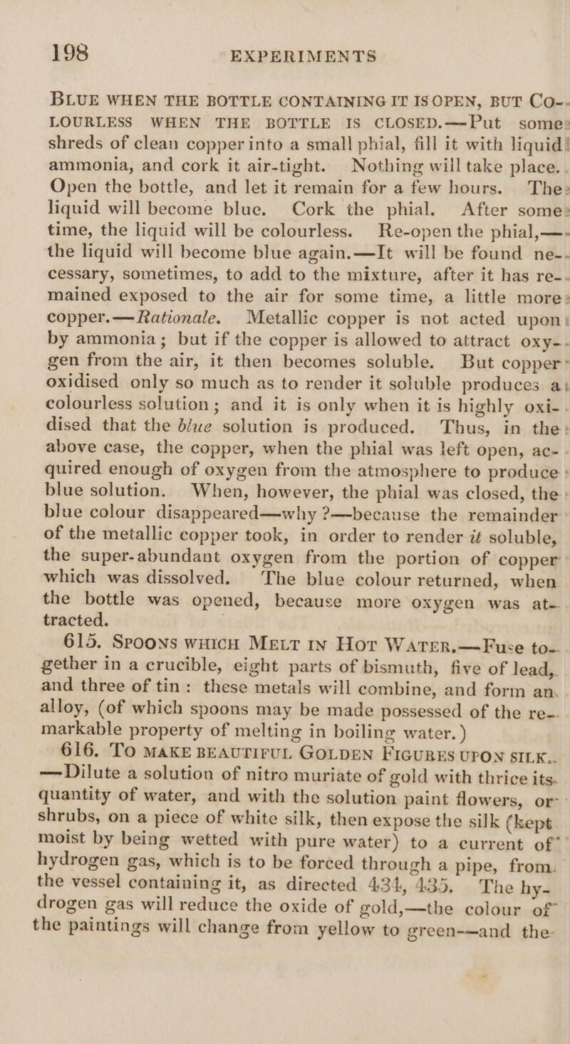 BLUE WHEN THE BOTTLE CONTAINING IT IS OPEN, BUT Co-- LOURLESS WHEN THE BOTTLE IS CLOSED.—Put some: shreds of clean copper into a small phial, fill it with liquid! ammonia, and cork it air-tight. Nothing will take place. Open the bottle, and let it remain for a few hours. The: liquid will become blue. Cork the phial. After some: time, the liquid will be colourless. Re-open the phial,—- the liquid will become blue again.—It will be found ne-- cessary, sometimes, to add to the mixture, after it has re-- mained exposed to the air for some time, a little more: copper.— Rationale. Metallic copper is not acted upon: by ammonia ; but if the copper is allowed to attract oxy-. gen from the air, it then becomes soluble. But copper: oxidised only so much as to render it soluble produces at colourless solution; and it is only when it is highly oxi-. dised that the d/we solution is produced. Thus, in the: above case, the copper, when the phial was left open, ac-. quired enough of oxygen from the atmosphere to produce : blue solution. When, however, the phial was closed, the: blue colour disappeared—why ?—because the remainder of the metallic copper took, in order to render it soluble, the super-abundant oxygen from the portion of copper’: which was dissolved. The blue colour returned, when the bottle was opened, because more oxygen was at- tracted. 615. Spoons wiich Mett 1w Hor Water.—Fuce to- gether in a crucible, eight parts of bismuth, five of lead,. and three of tin: these metals will combine, and form an. alloy, (of which spoons may be made possessed of the re-. markable property of melting in boiling water. ) 616. To MAKE BEAUTIFUL GOLDEN FIGURES UPON SILK.. — Dilute a solution of nitro muriate of gold with thrice its. quantity of water, and with the solution paint flowers, or- shrubs, on a piece of white silk, then expose the silk (kept: moist by being wetted with pure water) to a current of” hydrogen gas, which is to be forced through a pipe, from: the vessel containing it, as directed 434, 435. The hy- drogen gas will reduce the oxide of gold,—the colour of the paintings will change from yellow to green-—and _ the-