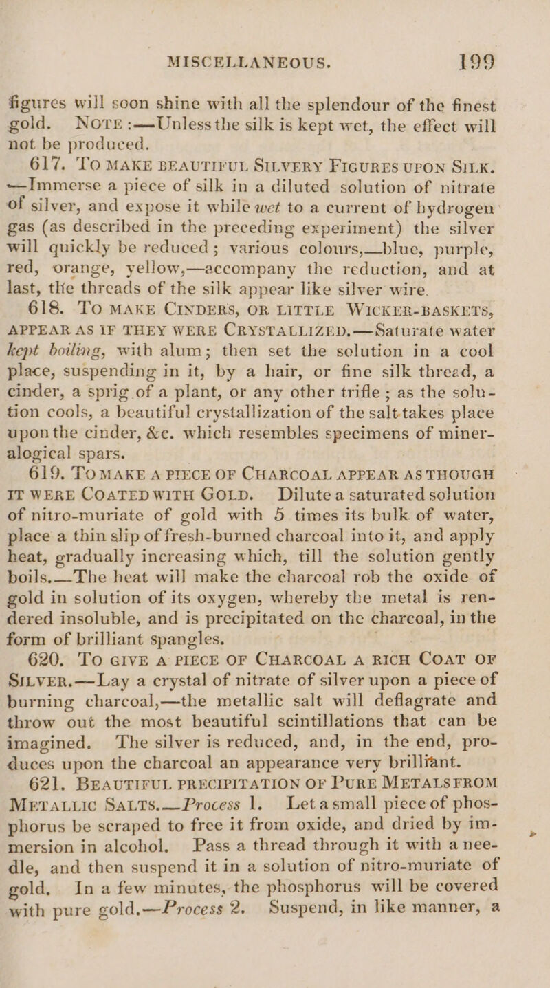 figures will soon shine with all the splendour of the finest gold. Nore :—Unlessthe silk is kept wet, the effect will not be produced. 617. TO MAKE BEAUTIFUL SILVERY FIGURES UPON SILK. —Immerse a piece of silk in a diluted solution of nitrate of silver, and expose it while wet to a current of hydrogen: gas (as described in the preceding experiment) the silver will quickly be reduced; various colours,—blue, purple, red, orange, yellow,—accompany the reduction, and at last, the threads of the silk appear like silver wire. 618. TO MAKE CINDERS, OR LITTLE WICKER-BASKETS, APPEAR AS 1F THEY WERE CRYSTALLIZED,—Saturate water kept boiling, with alum; then set the solution in a cool place, suspending in it, by a hair, or fine silk thread, a cinder, a sprig of a plant, or any other trifle ; as the solu- tion cools, a beautiful crystallization of the salttakes place upon the cinder, &amp;c. which resembles specimens of miner- alogical spars. 619. TOMAKE A PIECE OF CHARCOAL APPEAR AS THOUGH IT WERE COATEDWITH GOLD. Dilutea saturated solution of nitro-muriate of gold with 5 times its bulk of water, place a thin slip of fresh-burned charcoal into it, and apply heat, gradually increasing which, till the solution gently boils.—The heat will make the charcoal rob the oxide of gold in solution of its oxygen, whereby the metal is ren- dered insoluble, and is precipitated on the charcoal, in the form of brilliant spangles. 620. To GIVE A PIECE OF CHARCOAL A RICH Coat oF SitverR.—Lay a crystal of nitrate of silver upon a piece of burning charcoal,—the metallic salt will deflagrate and throw out the most beautiful scintillations that can be imagined. ‘The silver is reduced, and, in the end, pro- duces upon the charcoal an appearance very brilliant. 621. BEAUTIFUL PRECIPITATION OF PURE METALS FROM Merauic SaLts,—Process 1. Let asmall piece of phos- phorus be scraped to free it from oxide, and dried by im- mersion in alcohol. Pass a thread through it with a nee- dle, and then suspend it in a solution of nitro-muriate of gold. Ina few minutes, the phosphorus will be covered with pure gold,—Process 2. Suspend, in like manner, a