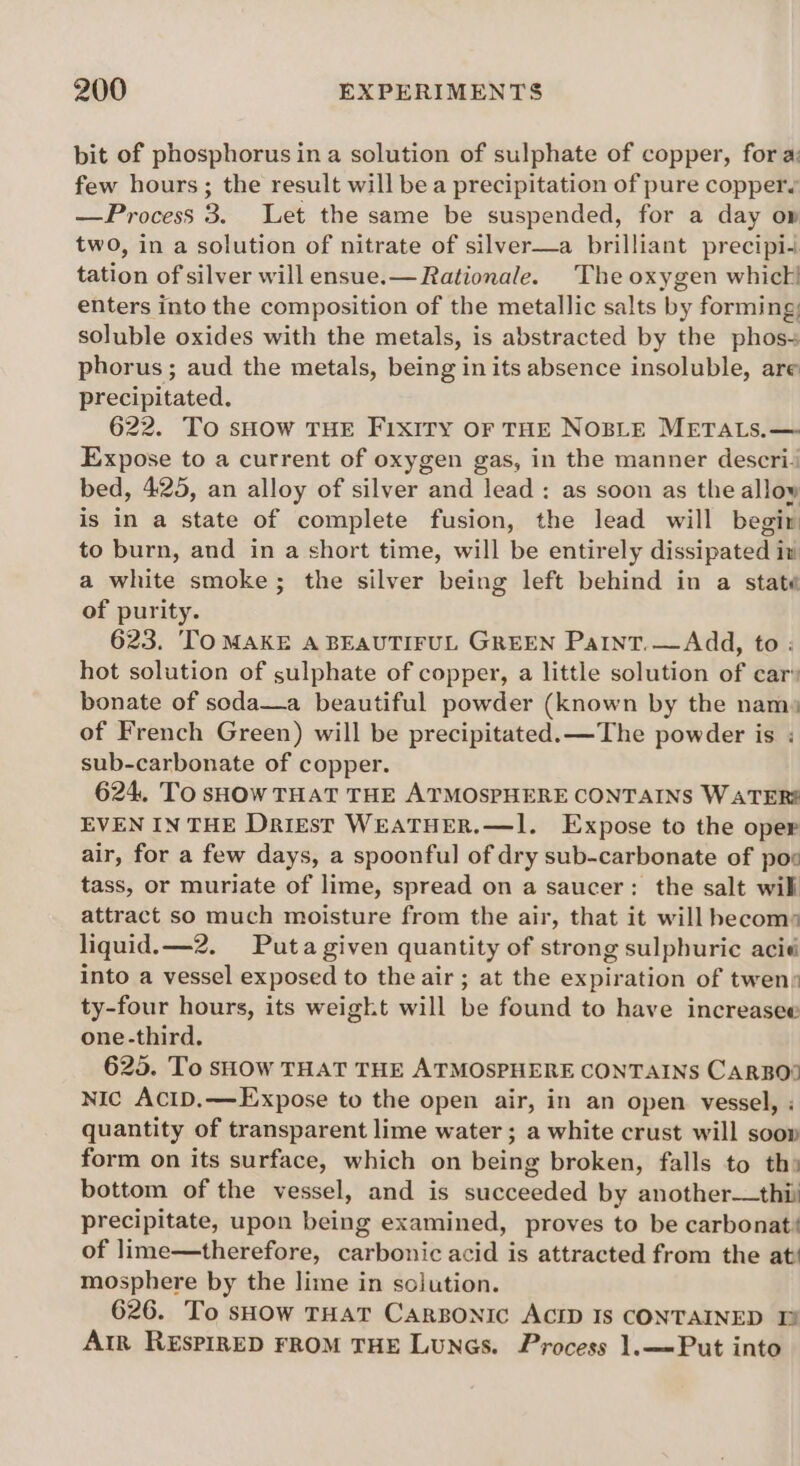 bit of phosphorus ina solution of sulphate of copper, for a: few hours; the result will be a precipitation of pure coppers —Process 3. Let the same be suspended, for a day ow two, in a solution of nitrate of silver—a brilliant precipi tation of silver will ensue.— Rationale. The oxygen whic! enters into the composition of the metallic salts by forming; soluble oxides with the metals, is abstracted by the phos- phorus; aud the metals, being in its absence insoluble, are precipitated. 622. To sHow THE Fixiry Or THE NOBLE METALS.— Expose to a current of oxygen gas, in the manner descri‘ bed, 425, an alloy of silver and lead : as soon as the allow is in a state of complete fusion, the lead will begir to burn, and in a short time, will be entirely dissipated in a white smoke; the silver being left behind in a state of purity. 623. TO MAKE A BEAUTIFUL GREEN Paint. — Add, to : hot solution of sulphate of copper, a little solution of car® bonate of soda—a beautiful powder (known by the nam» of French Green) will be precipitated. —The powder is ; sub-carbonate of copper. 624, To sHow THAT THE ATMOSPHERE CONTAINS WATERS EVEN IN THE Drigst WEATHER.—1l. Expose to the oper air, for a few days, a spoonful of dry sub-carbonate of pox tass, or muriate of lime, spread on a saucer: the salt will attract so much moisture from the air, that it will hecom: liquid.—2. Puta given quantity of strong sulphuric acid into a vessel exposed to the air; at the expiration of twens ty-four hours, its weight will be found to have increasee one-third. 625. To sHow THAT THE ATMOSPHERE CONTAINS CARBO® Nic ACID.—Expose to the open air, in an open vessel, quantity of transparent lime water ; a white crust will soo» form on its surface, which on being broken, falls to th» bottom of the vessel, and is succeeded by another—thii precipitate, upon being examined, proves to be carbonat' of lime—therefore, carbonic acid is attracted from the at mosphere by the lime in solution. 626. To sHow THAT CaRBONIC ACID Is CONTAINED 1 Arr REsPIRED FROM THE LuNGs. Process 1.—Put into