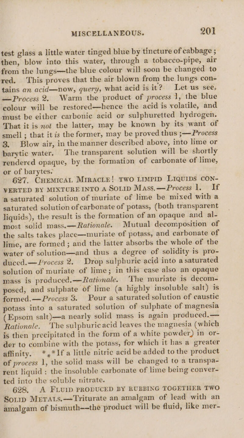 test glass a little water tinged blue by tincture of cabbage ; then, blow into this water, through a tobacco-pipe, air from the lungs—the blue colour will soon be changed to red. ‘This proves that the air blown from the lungs con~- tains an acid—now, query, what acid is it? Let us see, —Process 2. Warm the product of process 1, the blue colour will be restored—hence the acid is volatile, and must be either carbonic acid or sulphuretted hydrogen. That it is not the latter, may be known by its want of smell ; that it is the former, may be proved thus ;— Process 3. Blow air, in the manner described above, into lime or barytic water. ‘The transparent solution will be shortly rendered opaque, by the formation of carbonate of lime, or of barytes. 627. CHemical MrracLe! Two Limprp Liquips CON- VERTED BY MIXTUREINTO A SOLID Mass.—Process 1. If a saturated solution of muriate of lime be mixed with a saturated solution of carbonate of potass, (both transparent liquids), the result is the formation of an opaque and al- most solid mass.—Rationale. Mutual decomposition of the salts takes place—muriate of potass, and carbonate of lime, are formed ; and the latter absorbs the whole of the water of solution—and thus a degree of solidity is pro- duced. —Frocess 2. Drop sulphuric acid into a saturated solution of muriate of lime; in this case also an opaque mass is produced.—Rationale. ‘The muriate is decom- posed, and sulphate of lime (a highly insoluble salt) is formed.— Process 3. Pour a saturated solution of caustic potass into a saturated solution of sulphate of magnesia (Epsom salt )—a nearly solid mass is again produced.— Rationale. 'The sulphuricacid leaves the magnesia (which is then precipitated in the form of a white powder) in or- der to combine with the potass, for which it has a greater affinity. *,*If a little nitric acid be added to the product of process 1, the solid mass will be changed to a transpa- rent liquid: the insoluble carbonate of lime being conver- ted into the soluble nitrate. 628, A FLUuUID PRODUCED BY RUBBING TOGETHER TWO Soup MErAts.—Triturate an amalgam of lead with an amalgam of bismuth-—the product will be fluid, like mer-