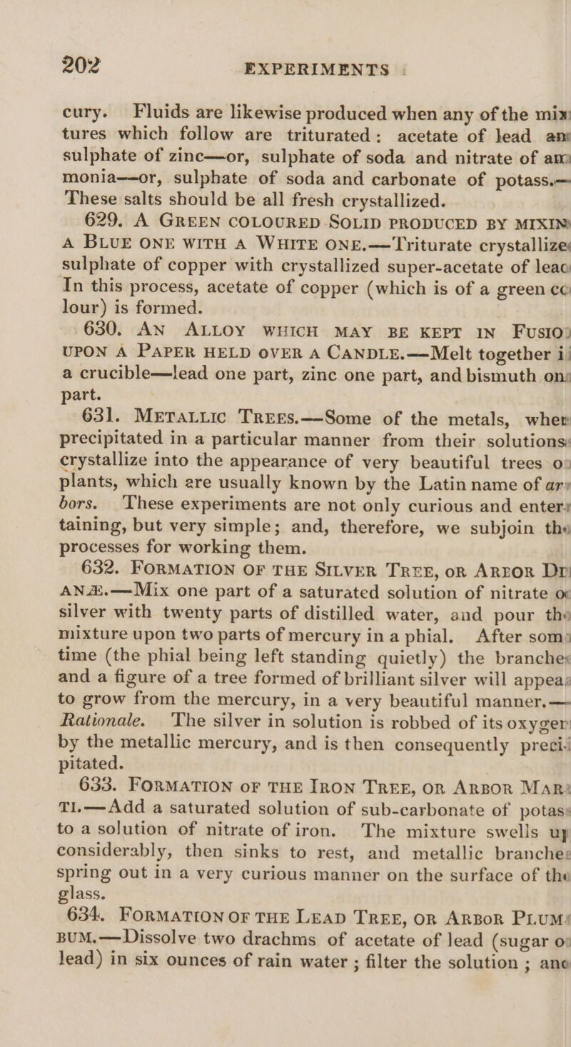 cury. Fluids are likewise produced when any of the mix tures which follow are triturated: acetate of lead an sulphate of zinc—or, sulphate of soda and nitrate of am monia—or, sulphate of soda and carbonate of potass.— These salts should be all fresh crystallized. 629. A GREEN COLOURED SOLID PRODUCED BY MIXIN) A BLUE ONE WITH A WHITE ONE.—Triturate crystallize sulphate of copper with crystallized super-acetate of leac In this process, acetate of copper (which is of a green ce lour) is formed. 630. AN ALLOY WHICH MAY BE KEPT IN FusIoy UPON A PAPER HELD OVER A CANDLE.—Melt together i) a crucible—lead one part, zinc one part, and bismuth ons part. 631. MeraLiic Trees.—Some of the metals, whew precipitated in a particular manner from their solutionsy crystallize into the appearance of very beautiful trees o» plants, which are usually known by the Latin name of ary bors. ‘These experiments are not only curious and enters taining, but very simple; and, therefore, we subjoin the processes for working them. 632. FORMATION OF THE SILVER TREE, on AREOR Dr AN&amp;.—Mix one part of a saturated solution of nitrate oc silver with twenty parts of distilled water, and pour the mixture upon two parts of mercury ina phial. After som) time (the phial being left standing quietly) the branches and a figure of a tree formed of brilliant silver will appeaz to grow from the mercury, in a very beautiful manner. — Rationale. The silver in solution is robbed of its oxyger’ by the metallic mercury, and is then consequently preci: pitated. 633. FORMATION oF THE IRON TREE, OR ARBOR Mar? T1.—Add a saturated solution of sub-carbonate of potas: to a solution of nitrate of iron. The mixture swells up considerably, then sinks to rest, and metallic branche: spring out in a very curious manner on the surface of the glass. 634, FORMATION OF THE LEAD TREE, OR ARBoR PLUM: BUM.—Dissolve two drachms of acetate of lead (sugar o: lead) in six ounces of rain water ; filter the solution ; ane