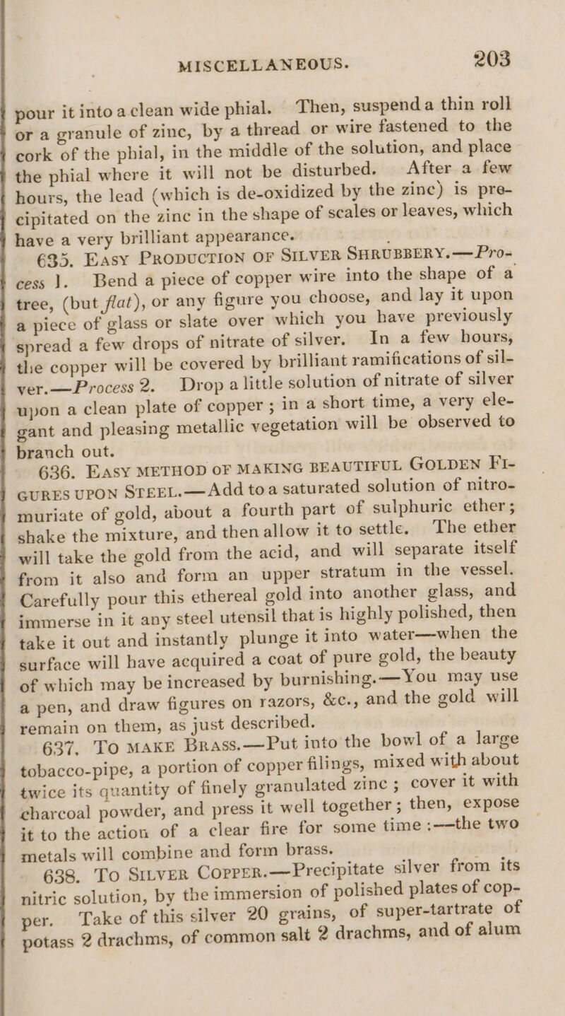 pour it into aclean wide phial. Then, suspend a thin roll or a granule of zinc, by a thread or wire fastened to the cork of the phial, in the middle of the solution, and place the phial where it will not be disturbed. After a few hours, the lead (which is de-oxidized by the zinc) is pre- cipitated on the zinc in the shape of scales or leaves, which have a very brilliant appearance. ‘ 635. Easy Propuction OF SILVER SHRUBBERY.— Pro- cess }. Bend a piece of copper wire into the shape of a tree, (but flat), or any figure you choose, and lay it upon a piece of glass or slate over which you have previously spread a few drops of nitrate of silver. In a few hours, the copper will be covered by prilliant ramifications of sil- ver.—Process 2. Drop alittle solution of nitrate of silver upon a clean plate of copper ; in a short time, a very ele- gant and pleasing metallic vegetation will be observed to branch out. 636. EASY METHOD OF MAKING BEAUTIFUL GOLDEN FI- GURES UPON STEEL.— Add toa saturated solution of nitro- muriate of gold, about a fourth part of sulphuric ether; shake the mixture, and then allow it to settle. The ether will take the gold from the acid, and will separate itself from it also and form an upper stratum in the vessel. Carefully pour this ethereal gold into another glass, and immerse in it any steel utensil that is highly polished, then take it out and instantly plunge it into water—when the surface will have acquired a coat of pure gold, the beauty of which may be increased by burnishing.—You may use a pen, and draw figures on razors, &amp;c., and the gold will remain on them, as just described. 637. To MAKE Brass.—Put into the bowl of a large tobacco-pipe, a portion of copper filings, mixed with about twice its quantity of finely granulated zinc ; cover it with charcoal powder, and press it well together ; then, expose +t to the action of a clear fire for some time ;——the two metals will combine and form brass. 638. To Sitver Corper.—Precipitate silver from its nitric solution, by the immersion of polished plates of cop- per. Take of this silver 20 grains, of super-tartrate of potass 2 drachms, of common salt 2 drachms, and of alum