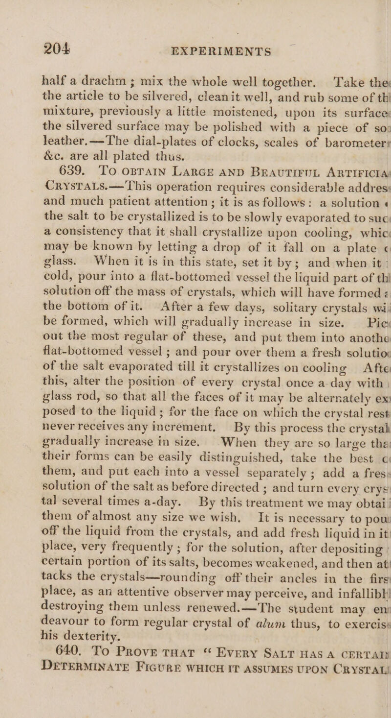 half a drachm ; mix the whole well together. Take the the article to be silvered, cleanit well, and rub some of thi mixture, previously a little moistened, upon its surface: the silvered surface may be polished with a piece of so: leather.—-The dial-plates of clocks, scales of barometers &amp;c. are all plated thus. 639. To opraIn LarGEe AND BEAUTIFUL ARTIFICIAs CrystTaLs.—This operation requires considerable addres: and much patient attention ; it is as follows: a solution « the salt to be crystallized is to be slowly evaporated to suc: a consistency that it shall crystallize upon cooling, whic may be known by letting a drop of it fall on a plate ¢ glass. When it is in this state, set it by; and when it: cold, pour into a flat-bottomed vessel the liquid part of thi solution off the mass of crystals, which will have formed < the bottom of it. After a few days, solitary crystals wi) be formed, which will gradually increase in size. Pies out the most regular of these, and put them into anothe flat-bottomed vessel ; and pour over them a fresh solutiox of the salt evaporated till it crystallizes on cooling Afte this, alter the position of every crystal once a day with. glass rod, so that all the faces of it may be alternately ex: posed to the liquid ; for the face on which the crystal rest never receives any increment. By this process the crystah gradually increase in size. When they are so large the: their forms can be easily distinguished, take the best o them, and put each into a vessel separately ; add a fress solution of the salt as before directed ; and turn every crys tal several times a-day. By this treatment we may obtai them of almost any size we wish. It is necessary to pow off the liquid from the crystals, and add fresh liquid in it place, very frequently ; for the solution, after depositing ° certain portion of its salts, becomes weakened, and then at’ tacks the crystals—rounding off their ancles in the firs place, as an attentive observer may perceive, and infallibl! destroying them unless renewed. —The student may en deavour to form regular crystal of alwm thus, to exercis: his dexterity. . 640. To Prove THaT “ Every SALT HAS A CERTATS DETERMINATE FIGURE WHICH IT ASSUMES UPON CRYSTAL!