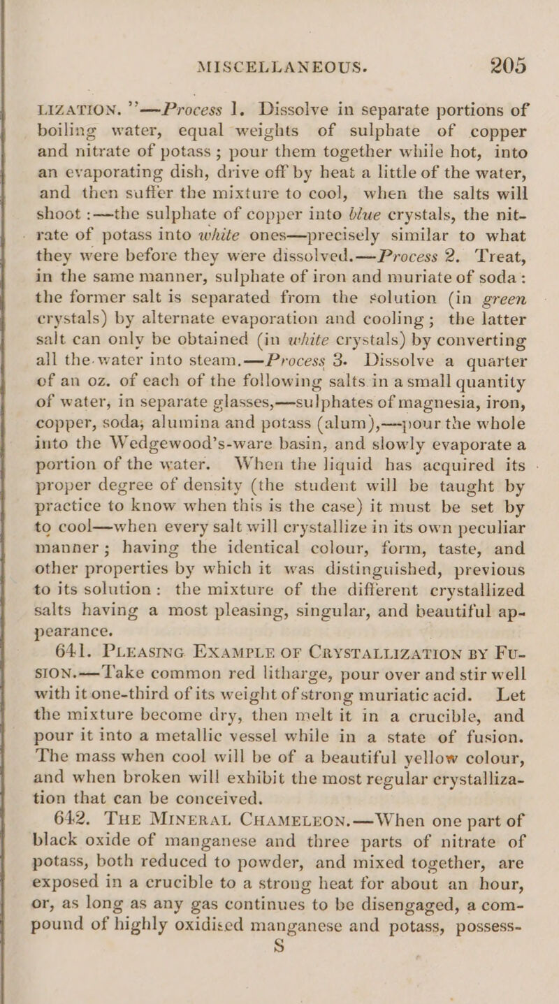 LIZATION. ’’—Process 1. Dissolve in separate portions of boiling water, equal weights of sulphate of copper and nitrate of potass ; pour them together while hot, into an evaporating dish, drive off by heat a little of the water, and then suffer the mixture to cool, when the salts will shoot :—the sulphate of copper into blue crystals, the nit- - rate of potass into white ones—precisély similar to what they were before they were dissolved. —Process 2. Treat, in the same manner, sulphate of iron and muriate of soda: the former salt is separated from the solution (in green crystals) by alternate evaporation and cooling; the latter salt can only be obtained (in white crystals) by converting all the. water into steam,.—Process 3. Dissolve a quarter of an oz. of each of the following salts-in a small quantity of water, in separate glasses,—sulphates of magnesia, iron, copper, soda; alumina and potass (alum),—-pour the whole into the Wedgewood’s-ware basin, and slowly evaporate a portion of the water. When the liquid has acquired its . proper degree of density (the student will be taught by practice to know when this is the case) it must be set by to cool—when every salt will crystallize in its own peculiar manner; having the identical colour, form, taste, and other properties by which it was distinguished, previous to its solution: the mixture of the different crystallized salts having a most pleasing, singular, and beautiful ap- pearance. 641. Purasmnc EXamp ie OF CrysTaLiizaTIon BY Fu- sION.-—T'ake common red litharge, pour over and stir well with it one-third of its weight of strong muriatic acid. Let the mixture become dry, then melt it in a crucible, and pour it into a metallic vessel while in a state of fusion. The mass when cool will be of a beautiful yellow colour, and when broken will exhibit the most regular erystalliza- tion that can be conceived. 642. THe Minerat CHAMELEON.—When one part of black oxide of manganese and three parts of nitrate of potass, both reduced to powder, and mixed together, are exposed in a crucible to a strong heat for about an hour, or, as long as any gas continues to be disengaged, a com- pound of highly oxidised manganese and potass, possess-