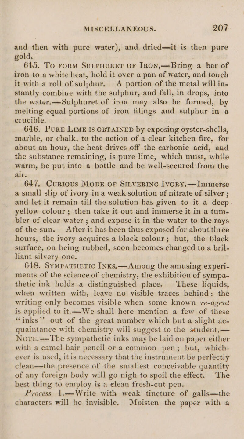 and then with pure water), and. dried—it is then pure gold. 645. To FORM SULPHURET OF [RON,—Bring a bar of iron to a white heat, hold it over a pan of water, and touch it with a roll of sulphur. A portion of the metal will in- stantly combiue with the sulphur, and fall, in drops, into the water.—Sulphuret of iron may also be formed, by melting equal portions of iron filings and sulphur in a crucible. 646. Pure LIME Is OBTAINED by exposing oyster-shells, marble, or chalk, to the action of a clear kitchen fire, for about an hour, the heat drives off the carbonic acid, and the substance remaining, is pure lime, which must, while warm, be put into a bottle and be well-secured from the air. 647. Curious MopE or SILVERING Ivory.—Immerse a small slip of ivory in a weak solution of nitrate of silver ; and let it remain till the solution has given to it a deep. yellow colour; then take it out and immerse it in a tum- bler of clear water ; and expose it in the water to the rays of the sun. After it has been thus exposed for about three hours, the ivory acquires a black colour; but, the black surface, on being rubbed, soon becomes changed to a bril- liant silvery one. 648. SyMpaTHETIC INKs.— Among the amusing experi- ments of the science of chemistry, the exhibition of sympa- thetic ink holds a distinguished place. These liquids, when written with, leave no visible traces behind: the writing only becomes visible when some known re-agent is applied to it.—We shall here mention a few of these “‘inks”’ out of the great number which but a slight ac- quaintance with chemistry will suggest to the student.— Notr.—-The sympathetic inks may be laid on paper either with a came! hair pencil or a common pen; but, which- ever is used, it is necessary that the instrument be perfectly clean——the presence of the smallest conceivable quantity of any foreign body will go nigh to spoil the effect. ‘The best thing to employ is a elean fresh-cut pen. Process 1.—Write with weak tincture of galls—the characters will be invisible. Moisten the paper with a
